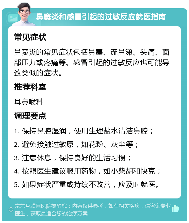 鼻窦炎和感冒引起的过敏反应就医指南 常见症状 鼻窦炎的常见症状包括鼻塞、流鼻涕、头痛、面部压力或疼痛等。感冒引起的过敏反应也可能导致类似的症状。 推荐科室 耳鼻喉科 调理要点 1. 保持鼻腔湿润，使用生理盐水清洁鼻腔； 2. 避免接触过敏原，如花粉、灰尘等； 3. 注意休息，保持良好的生活习惯； 4. 按照医生建议服用药物，如小柴胡和快克； 5. 如果症状严重或持续不改善，应及时就医。