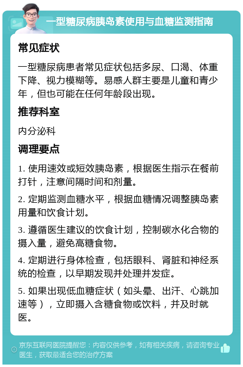 一型糖尿病胰岛素使用与血糖监测指南 常见症状 一型糖尿病患者常见症状包括多尿、口渴、体重下降、视力模糊等。易感人群主要是儿童和青少年，但也可能在任何年龄段出现。 推荐科室 内分泌科 调理要点 1. 使用速效或短效胰岛素，根据医生指示在餐前打针，注意间隔时间和剂量。 2. 定期监测血糖水平，根据血糖情况调整胰岛素用量和饮食计划。 3. 遵循医生建议的饮食计划，控制碳水化合物的摄入量，避免高糖食物。 4. 定期进行身体检查，包括眼科、肾脏和神经系统的检查，以早期发现并处理并发症。 5. 如果出现低血糖症状（如头晕、出汗、心跳加速等），立即摄入含糖食物或饮料，并及时就医。