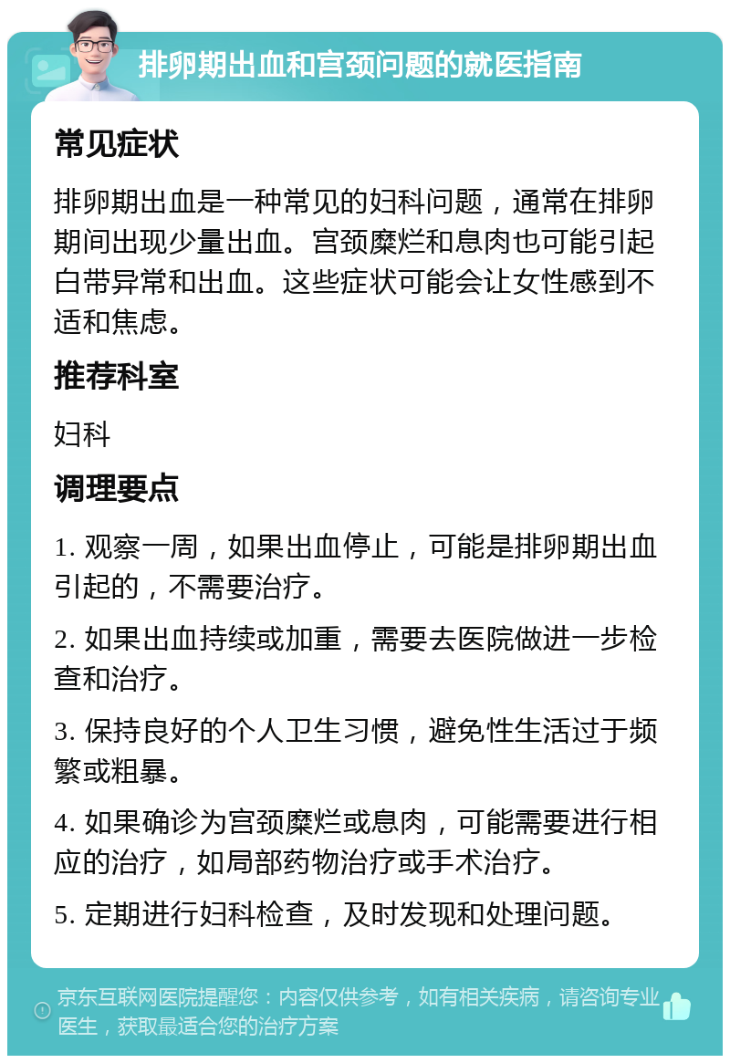 排卵期出血和宫颈问题的就医指南 常见症状 排卵期出血是一种常见的妇科问题，通常在排卵期间出现少量出血。宫颈糜烂和息肉也可能引起白带异常和出血。这些症状可能会让女性感到不适和焦虑。 推荐科室 妇科 调理要点 1. 观察一周，如果出血停止，可能是排卵期出血引起的，不需要治疗。 2. 如果出血持续或加重，需要去医院做进一步检查和治疗。 3. 保持良好的个人卫生习惯，避免性生活过于频繁或粗暴。 4. 如果确诊为宫颈糜烂或息肉，可能需要进行相应的治疗，如局部药物治疗或手术治疗。 5. 定期进行妇科检查，及时发现和处理问题。