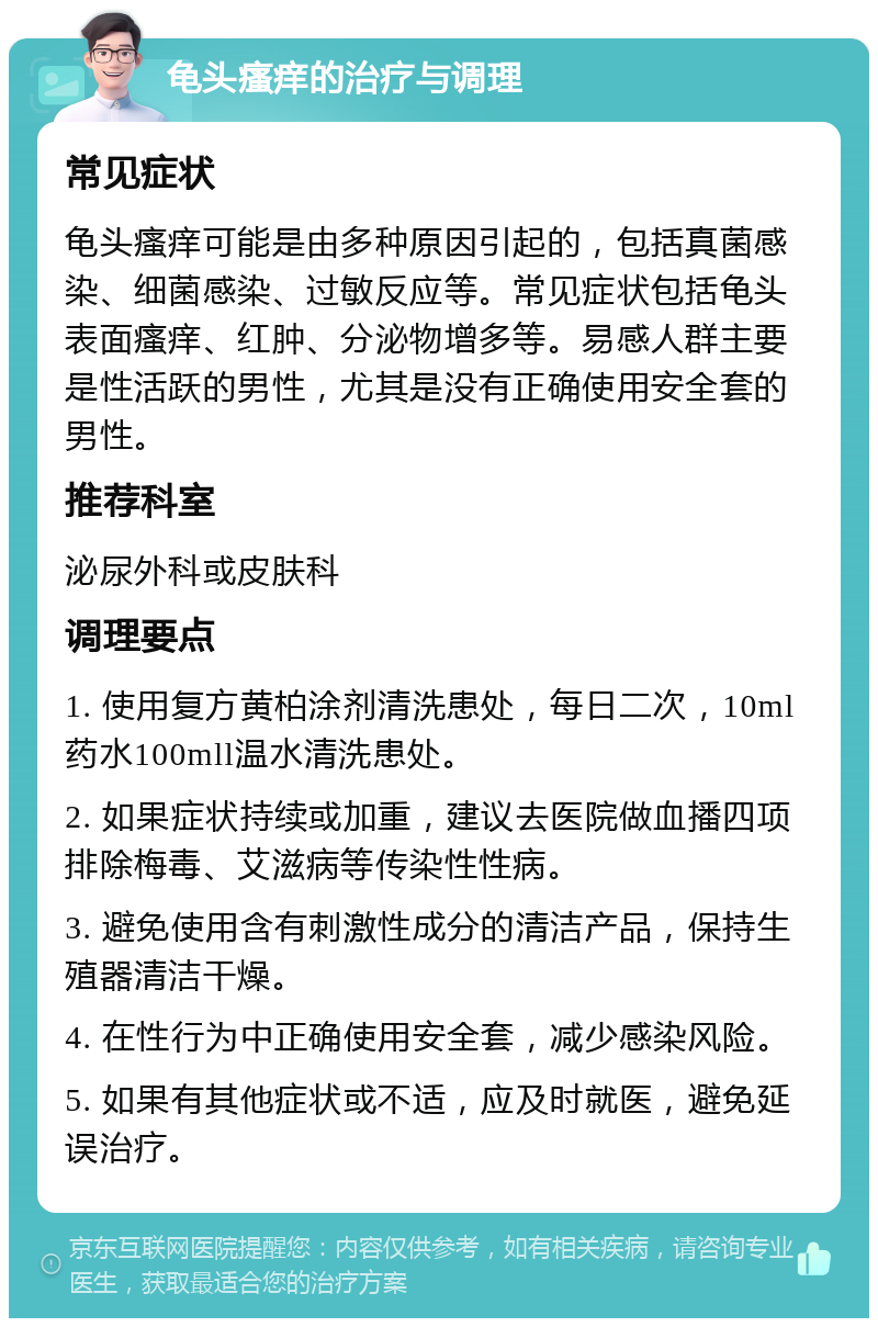 龟头瘙痒的治疗与调理 常见症状 龟头瘙痒可能是由多种原因引起的，包括真菌感染、细菌感染、过敏反应等。常见症状包括龟头表面瘙痒、红肿、分泌物增多等。易感人群主要是性活跃的男性，尤其是没有正确使用安全套的男性。 推荐科室 泌尿外科或皮肤科 调理要点 1. 使用复方黄柏涂剂清洗患处，每日二次，10ml药水100mll温水清洗患处。 2. 如果症状持续或加重，建议去医院做血播四项排除梅毒、艾滋病等传染性性病。 3. 避免使用含有刺激性成分的清洁产品，保持生殖器清洁干燥。 4. 在性行为中正确使用安全套，减少感染风险。 5. 如果有其他症状或不适，应及时就医，避免延误治疗。