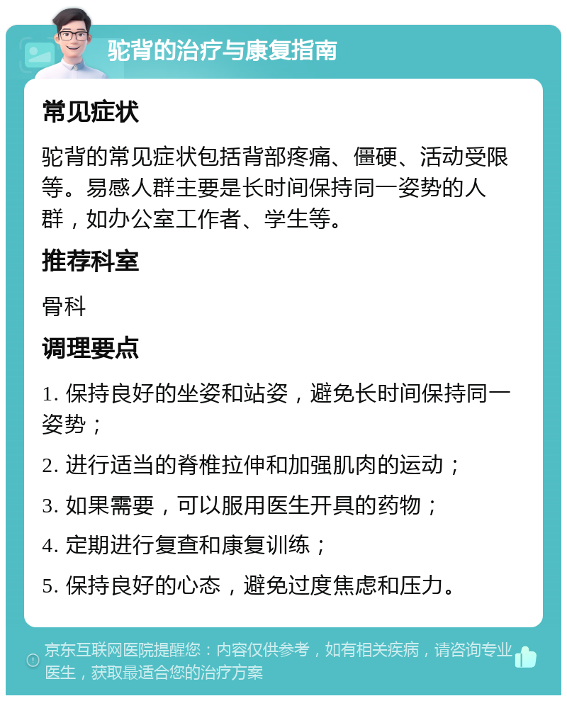 驼背的治疗与康复指南 常见症状 驼背的常见症状包括背部疼痛、僵硬、活动受限等。易感人群主要是长时间保持同一姿势的人群，如办公室工作者、学生等。 推荐科室 骨科 调理要点 1. 保持良好的坐姿和站姿，避免长时间保持同一姿势； 2. 进行适当的脊椎拉伸和加强肌肉的运动； 3. 如果需要，可以服用医生开具的药物； 4. 定期进行复查和康复训练； 5. 保持良好的心态，避免过度焦虑和压力。