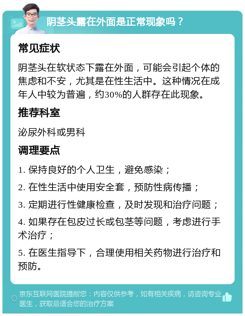 阴茎头露在外面是正常现象吗？ 常见症状 阴茎头在软状态下露在外面，可能会引起个体的焦虑和不安，尤其是在性生活中。这种情况在成年人中较为普遍，约30%的人群存在此现象。 推荐科室 泌尿外科或男科 调理要点 1. 保持良好的个人卫生，避免感染； 2. 在性生活中使用安全套，预防性病传播； 3. 定期进行性健康检查，及时发现和治疗问题； 4. 如果存在包皮过长或包茎等问题，考虑进行手术治疗； 5. 在医生指导下，合理使用相关药物进行治疗和预防。