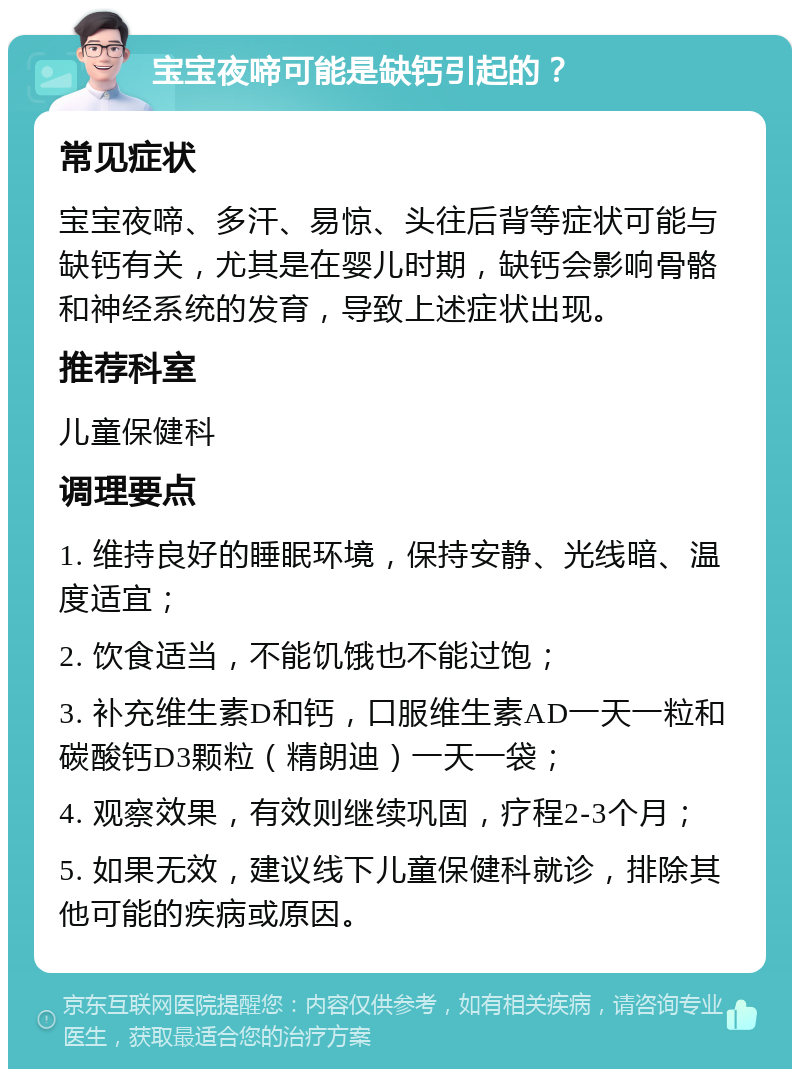 宝宝夜啼可能是缺钙引起的？ 常见症状 宝宝夜啼、多汗、易惊、头往后背等症状可能与缺钙有关，尤其是在婴儿时期，缺钙会影响骨骼和神经系统的发育，导致上述症状出现。 推荐科室 儿童保健科 调理要点 1. 维持良好的睡眠环境，保持安静、光线暗、温度适宜； 2. 饮食适当，不能饥饿也不能过饱； 3. 补充维生素D和钙，口服维生素AD一天一粒和碳酸钙D3颗粒（精朗迪）一天一袋； 4. 观察效果，有效则继续巩固，疗程2-3个月； 5. 如果无效，建议线下儿童保健科就诊，排除其他可能的疾病或原因。