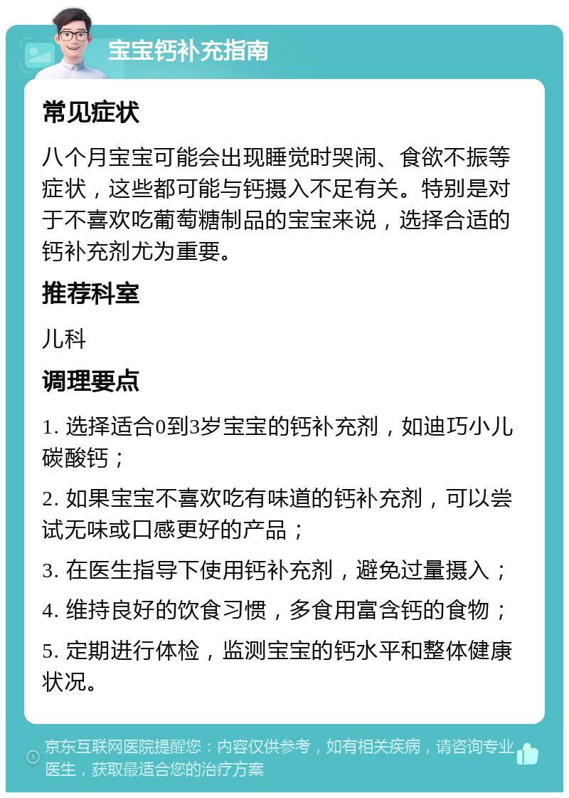 宝宝钙补充指南 常见症状 八个月宝宝可能会出现睡觉时哭闹、食欲不振等症状，这些都可能与钙摄入不足有关。特别是对于不喜欢吃葡萄糖制品的宝宝来说，选择合适的钙补充剂尤为重要。 推荐科室 儿科 调理要点 1. 选择适合0到3岁宝宝的钙补充剂，如迪巧小儿碳酸钙； 2. 如果宝宝不喜欢吃有味道的钙补充剂，可以尝试无味或口感更好的产品； 3. 在医生指导下使用钙补充剂，避免过量摄入； 4. 维持良好的饮食习惯，多食用富含钙的食物； 5. 定期进行体检，监测宝宝的钙水平和整体健康状况。