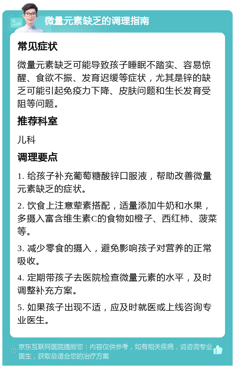 微量元素缺乏的调理指南 常见症状 微量元素缺乏可能导致孩子睡眠不踏实、容易惊醒、食欲不振、发育迟缓等症状，尤其是锌的缺乏可能引起免疫力下降、皮肤问题和生长发育受阻等问题。 推荐科室 儿科 调理要点 1. 给孩子补充葡萄糖酸锌口服液，帮助改善微量元素缺乏的症状。 2. 饮食上注意荤素搭配，适量添加牛奶和水果，多摄入富含维生素C的食物如橙子、西红柿、菠菜等。 3. 减少零食的摄入，避免影响孩子对营养的正常吸收。 4. 定期带孩子去医院检查微量元素的水平，及时调整补充方案。 5. 如果孩子出现不适，应及时就医或上线咨询专业医生。