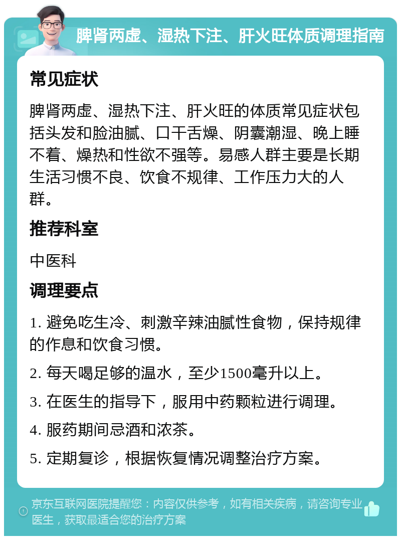 脾肾两虚、湿热下注、肝火旺体质调理指南 常见症状 脾肾两虚、湿热下注、肝火旺的体质常见症状包括头发和脸油腻、口干舌燥、阴囊潮湿、晚上睡不着、燥热和性欲不强等。易感人群主要是长期生活习惯不良、饮食不规律、工作压力大的人群。 推荐科室 中医科 调理要点 1. 避免吃生冷、刺激辛辣油腻性食物，保持规律的作息和饮食习惯。 2. 每天喝足够的温水，至少1500毫升以上。 3. 在医生的指导下，服用中药颗粒进行调理。 4. 服药期间忌酒和浓茶。 5. 定期复诊，根据恢复情况调整治疗方案。