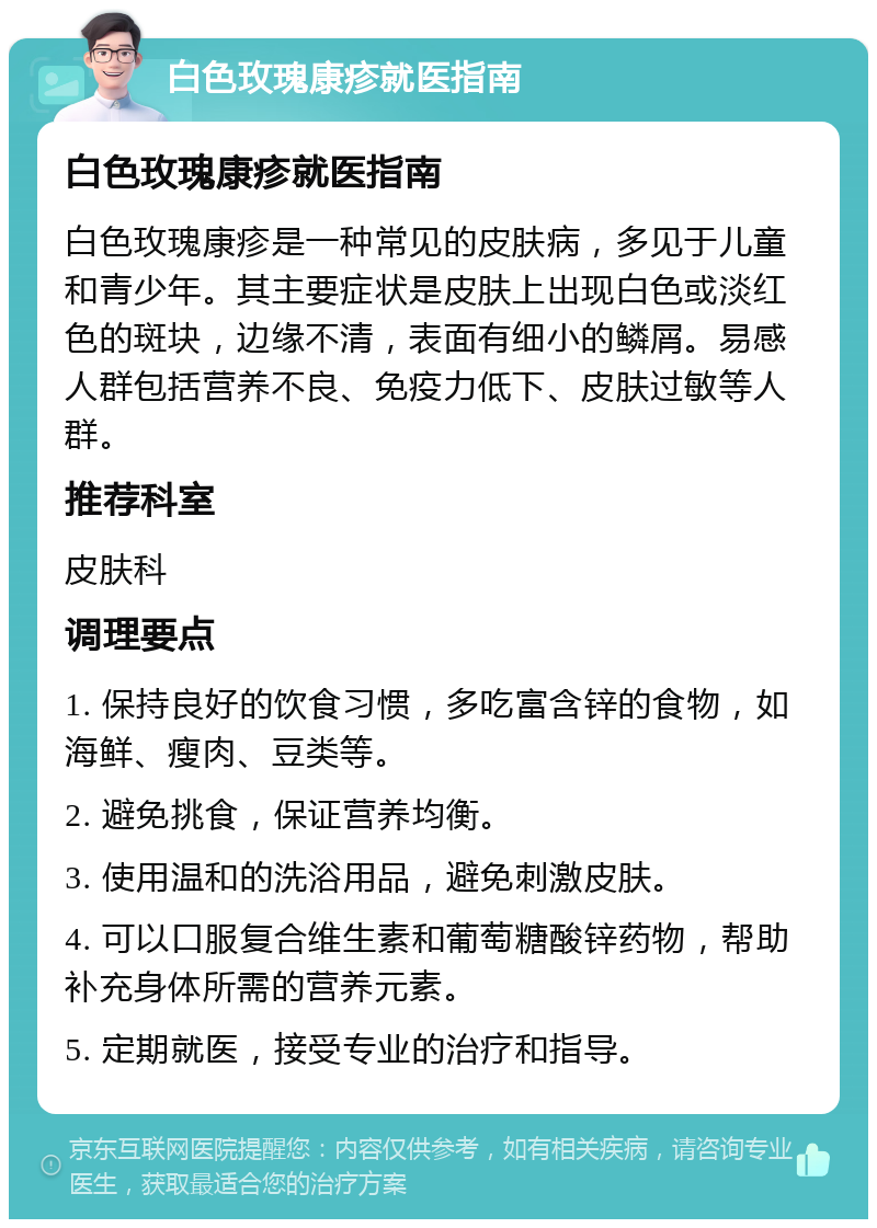 白色玫瑰康疹就医指南 白色玫瑰康疹就医指南 白色玫瑰康疹是一种常见的皮肤病，多见于儿童和青少年。其主要症状是皮肤上出现白色或淡红色的斑块，边缘不清，表面有细小的鳞屑。易感人群包括营养不良、免疫力低下、皮肤过敏等人群。 推荐科室 皮肤科 调理要点 1. 保持良好的饮食习惯，多吃富含锌的食物，如海鲜、瘦肉、豆类等。 2. 避免挑食，保证营养均衡。 3. 使用温和的洗浴用品，避免刺激皮肤。 4. 可以口服复合维生素和葡萄糖酸锌药物，帮助补充身体所需的营养元素。 5. 定期就医，接受专业的治疗和指导。