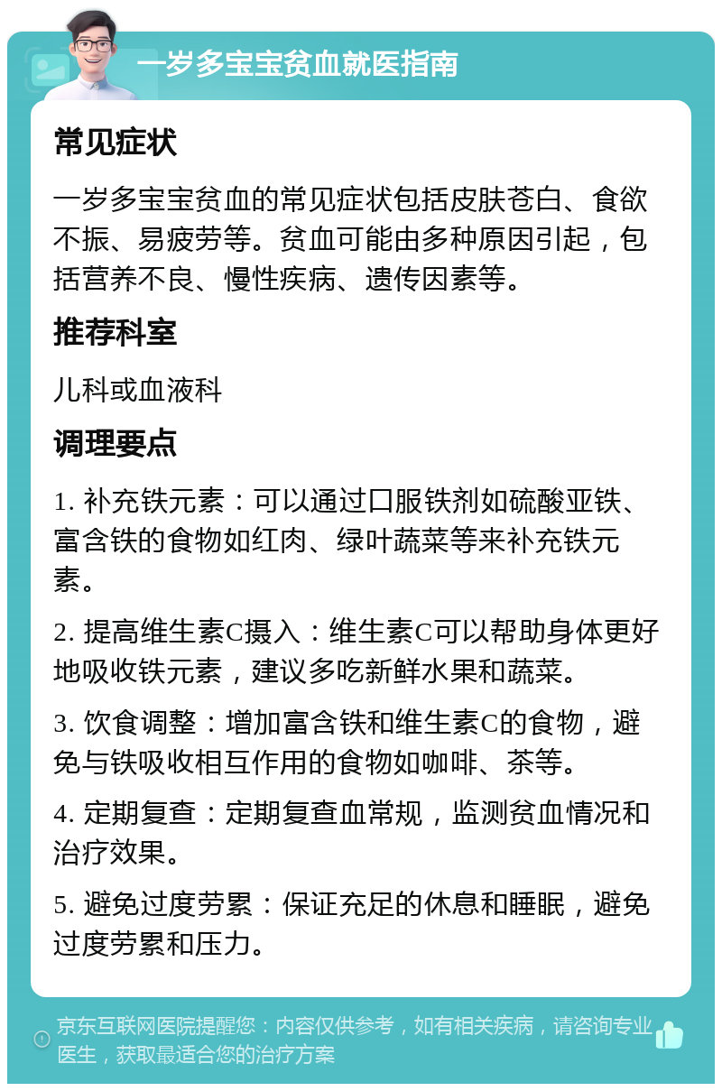 一岁多宝宝贫血就医指南 常见症状 一岁多宝宝贫血的常见症状包括皮肤苍白、食欲不振、易疲劳等。贫血可能由多种原因引起，包括营养不良、慢性疾病、遗传因素等。 推荐科室 儿科或血液科 调理要点 1. 补充铁元素：可以通过口服铁剂如硫酸亚铁、富含铁的食物如红肉、绿叶蔬菜等来补充铁元素。 2. 提高维生素C摄入：维生素C可以帮助身体更好地吸收铁元素，建议多吃新鲜水果和蔬菜。 3. 饮食调整：增加富含铁和维生素C的食物，避免与铁吸收相互作用的食物如咖啡、茶等。 4. 定期复查：定期复查血常规，监测贫血情况和治疗效果。 5. 避免过度劳累：保证充足的休息和睡眠，避免过度劳累和压力。