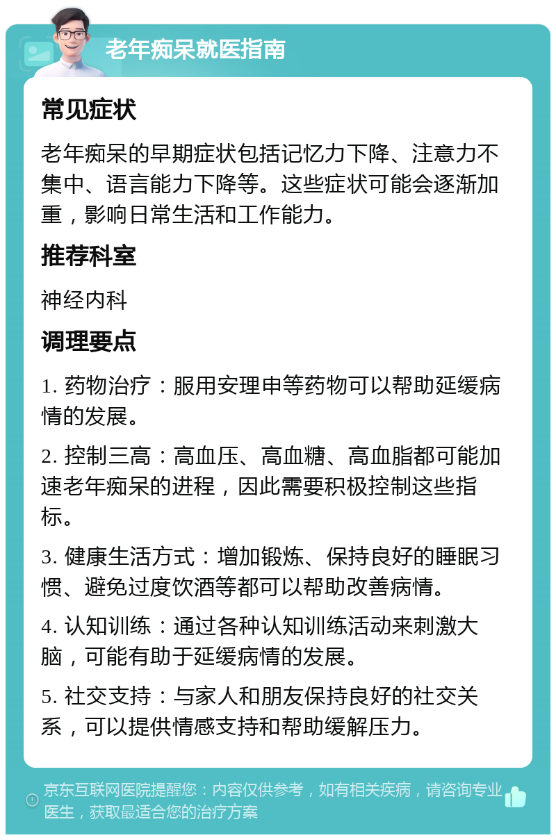 老年痴呆就医指南 常见症状 老年痴呆的早期症状包括记忆力下降、注意力不集中、语言能力下降等。这些症状可能会逐渐加重，影响日常生活和工作能力。 推荐科室 神经内科 调理要点 1. 药物治疗：服用安理申等药物可以帮助延缓病情的发展。 2. 控制三高：高血压、高血糖、高血脂都可能加速老年痴呆的进程，因此需要积极控制这些指标。 3. 健康生活方式：增加锻炼、保持良好的睡眠习惯、避免过度饮酒等都可以帮助改善病情。 4. 认知训练：通过各种认知训练活动来刺激大脑，可能有助于延缓病情的发展。 5. 社交支持：与家人和朋友保持良好的社交关系，可以提供情感支持和帮助缓解压力。