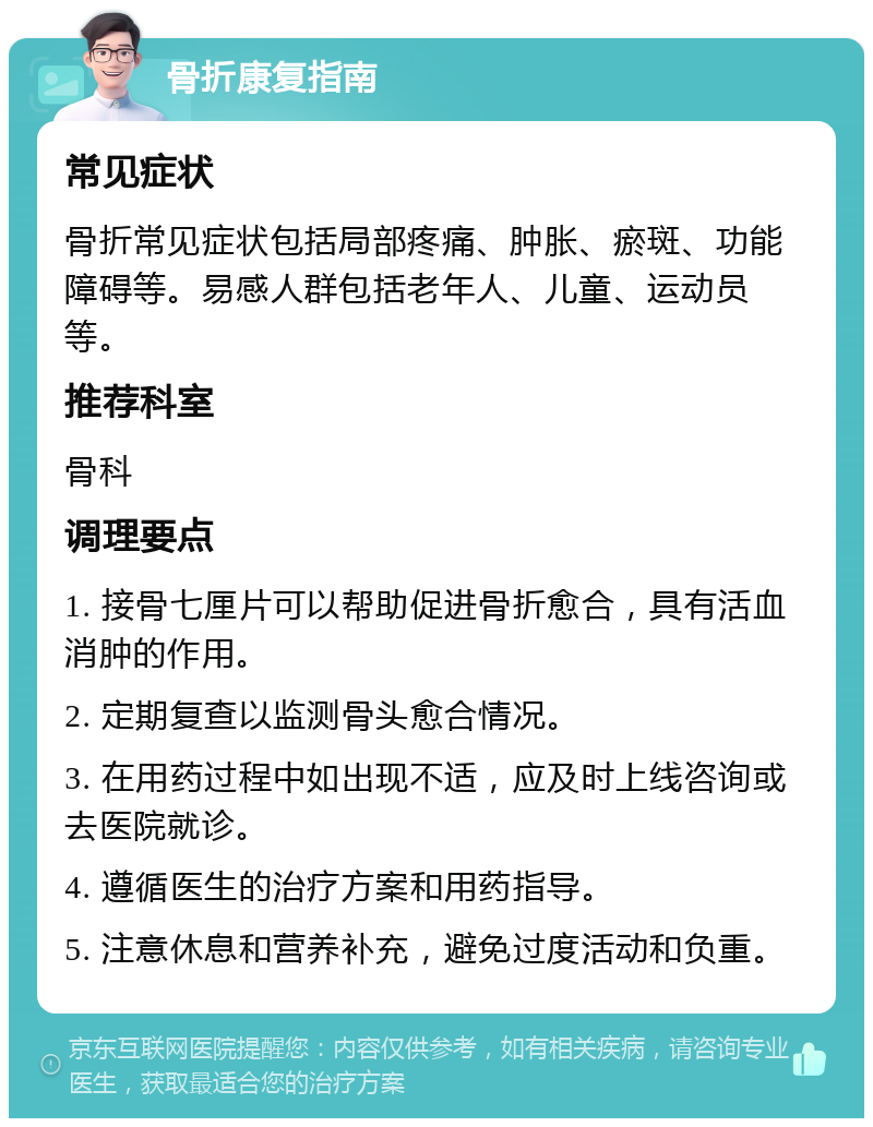 骨折康复指南 常见症状 骨折常见症状包括局部疼痛、肿胀、瘀斑、功能障碍等。易感人群包括老年人、儿童、运动员等。 推荐科室 骨科 调理要点 1. 接骨七厘片可以帮助促进骨折愈合，具有活血消肿的作用。 2. 定期复查以监测骨头愈合情况。 3. 在用药过程中如出现不适，应及时上线咨询或去医院就诊。 4. 遵循医生的治疗方案和用药指导。 5. 注意休息和营养补充，避免过度活动和负重。