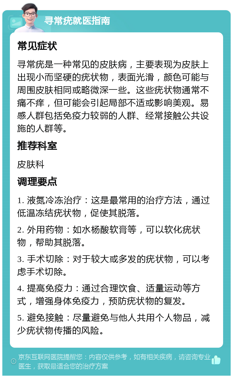 寻常疣就医指南 常见症状 寻常疣是一种常见的皮肤病，主要表现为皮肤上出现小而坚硬的疣状物，表面光滑，颜色可能与周围皮肤相同或略微深一些。这些疣状物通常不痛不痒，但可能会引起局部不适或影响美观。易感人群包括免疫力较弱的人群、经常接触公共设施的人群等。 推荐科室 皮肤科 调理要点 1. 液氮冷冻治疗：这是最常用的治疗方法，通过低温冻结疣状物，促使其脱落。 2. 外用药物：如水杨酸软膏等，可以软化疣状物，帮助其脱落。 3. 手术切除：对于较大或多发的疣状物，可以考虑手术切除。 4. 提高免疫力：通过合理饮食、适量运动等方式，增强身体免疫力，预防疣状物的复发。 5. 避免接触：尽量避免与他人共用个人物品，减少疣状物传播的风险。