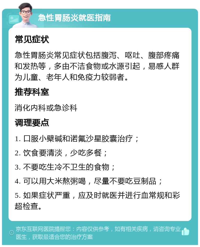 急性胃肠炎就医指南 常见症状 急性胃肠炎常见症状包括腹泻、呕吐、腹部疼痛和发热等，多由不洁食物或水源引起，易感人群为儿童、老年人和免疫力较弱者。 推荐科室 消化内科或急诊科 调理要点 1. 口服小檗碱和诺氟沙星胶囊治疗； 2. 饮食要清淡，少吃多餐； 3. 不要吃生冷不卫生的食物； 4. 可以用大米熬粥喝，尽量不要吃豆制品； 5. 如果症状严重，应及时就医并进行血常规和彩超检查。