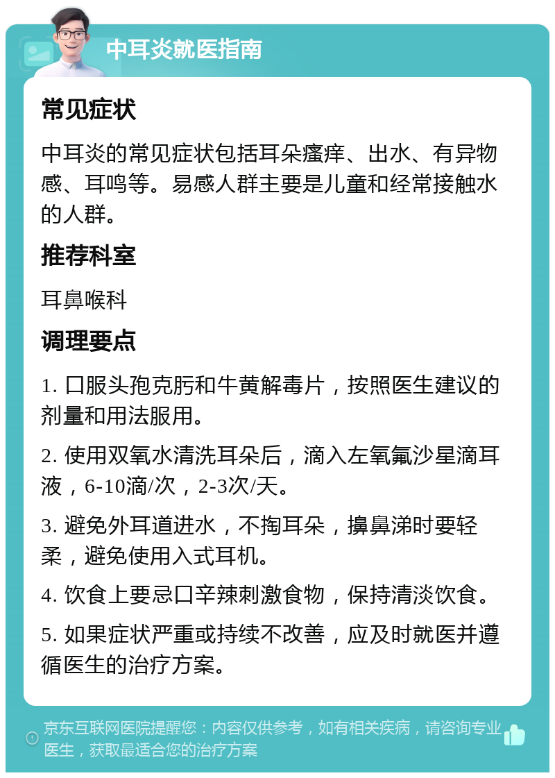 中耳炎就医指南 常见症状 中耳炎的常见症状包括耳朵瘙痒、出水、有异物感、耳鸣等。易感人群主要是儿童和经常接触水的人群。 推荐科室 耳鼻喉科 调理要点 1. 口服头孢克肟和牛黄解毒片，按照医生建议的剂量和用法服用。 2. 使用双氧水清洗耳朵后，滴入左氧氟沙星滴耳液，6-10滴/次，2-3次/天。 3. 避免外耳道进水，不掏耳朵，擤鼻涕时要轻柔，避免使用入式耳机。 4. 饮食上要忌口辛辣刺激食物，保持清淡饮食。 5. 如果症状严重或持续不改善，应及时就医并遵循医生的治疗方案。