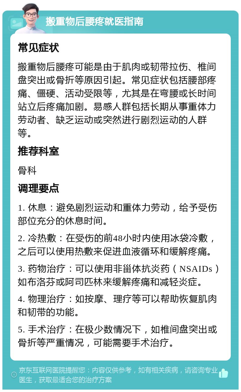 搬重物后腰疼就医指南 常见症状 搬重物后腰疼可能是由于肌肉或韧带拉伤、椎间盘突出或骨折等原因引起。常见症状包括腰部疼痛、僵硬、活动受限等，尤其是在弯腰或长时间站立后疼痛加剧。易感人群包括长期从事重体力劳动者、缺乏运动或突然进行剧烈运动的人群等。 推荐科室 骨科 调理要点 1. 休息：避免剧烈运动和重体力劳动，给予受伤部位充分的休息时间。 2. 冷热敷：在受伤的前48小时内使用冰袋冷敷，之后可以使用热敷来促进血液循环和缓解疼痛。 3. 药物治疗：可以使用非甾体抗炎药（NSAIDs）如布洛芬或阿司匹林来缓解疼痛和减轻炎症。 4. 物理治疗：如按摩、理疗等可以帮助恢复肌肉和韧带的功能。 5. 手术治疗：在极少数情况下，如椎间盘突出或骨折等严重情况，可能需要手术治疗。