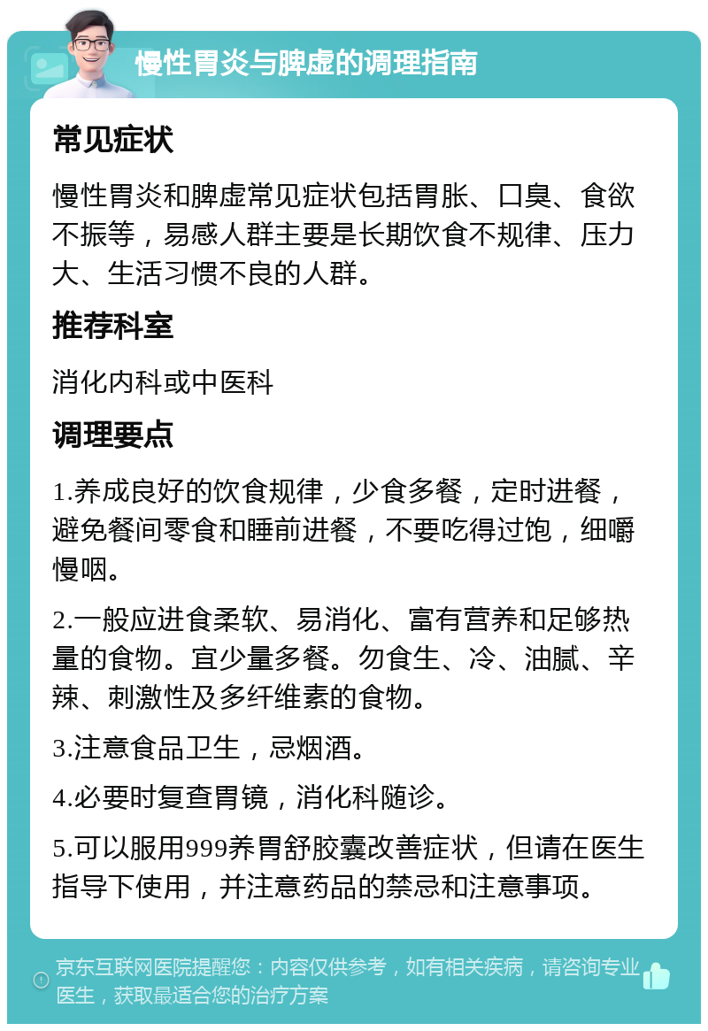 慢性胃炎与脾虚的调理指南 常见症状 慢性胃炎和脾虚常见症状包括胃胀、口臭、食欲不振等，易感人群主要是长期饮食不规律、压力大、生活习惯不良的人群。 推荐科室 消化内科或中医科 调理要点 1.养成良好的饮食规律，少食多餐，定时进餐，避免餐间零食和睡前进餐，不要吃得过饱，细嚼慢咽。 2.一般应进食柔软、易消化、富有营养和足够热量的食物。宜少量多餐。勿食生、冷、油腻、辛辣、刺激性及多纤维素的食物。 3.注意食品卫生，忌烟酒。 4.必要时复查胃镜，消化科随诊。 5.可以服用999养胃舒胶囊改善症状，但请在医生指导下使用，并注意药品的禁忌和注意事项。