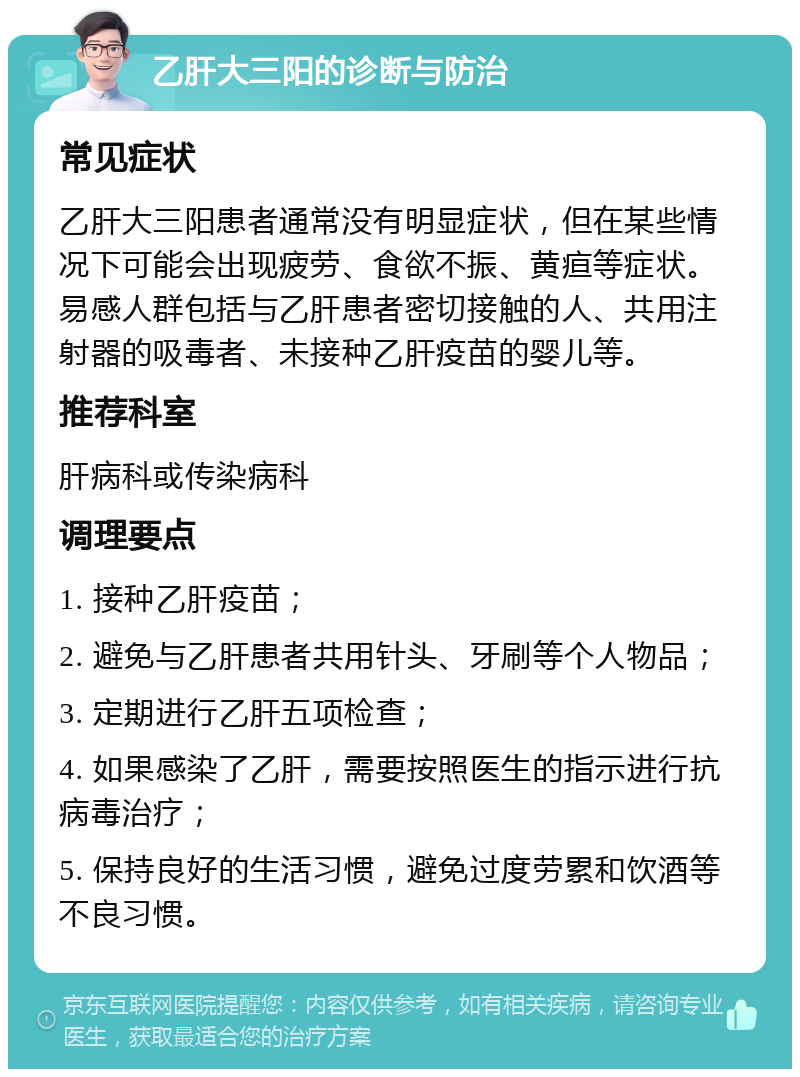 乙肝大三阳的诊断与防治 常见症状 乙肝大三阳患者通常没有明显症状，但在某些情况下可能会出现疲劳、食欲不振、黄疸等症状。易感人群包括与乙肝患者密切接触的人、共用注射器的吸毒者、未接种乙肝疫苗的婴儿等。 推荐科室 肝病科或传染病科 调理要点 1. 接种乙肝疫苗； 2. 避免与乙肝患者共用针头、牙刷等个人物品； 3. 定期进行乙肝五项检查； 4. 如果感染了乙肝，需要按照医生的指示进行抗病毒治疗； 5. 保持良好的生活习惯，避免过度劳累和饮酒等不良习惯。