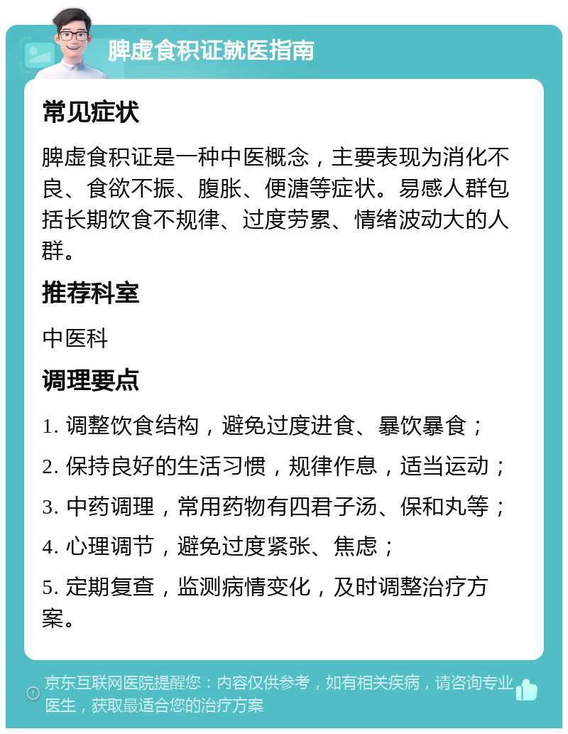 脾虚食积证就医指南 常见症状 脾虚食积证是一种中医概念，主要表现为消化不良、食欲不振、腹胀、便溏等症状。易感人群包括长期饮食不规律、过度劳累、情绪波动大的人群。 推荐科室 中医科 调理要点 1. 调整饮食结构，避免过度进食、暴饮暴食； 2. 保持良好的生活习惯，规律作息，适当运动； 3. 中药调理，常用药物有四君子汤、保和丸等； 4. 心理调节，避免过度紧张、焦虑； 5. 定期复查，监测病情变化，及时调整治疗方案。