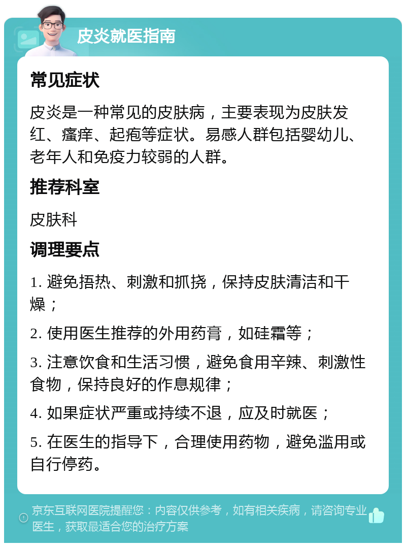 皮炎就医指南 常见症状 皮炎是一种常见的皮肤病，主要表现为皮肤发红、瘙痒、起疱等症状。易感人群包括婴幼儿、老年人和免疫力较弱的人群。 推荐科室 皮肤科 调理要点 1. 避免捂热、刺激和抓挠，保持皮肤清洁和干燥； 2. 使用医生推荐的外用药膏，如硅霜等； 3. 注意饮食和生活习惯，避免食用辛辣、刺激性食物，保持良好的作息规律； 4. 如果症状严重或持续不退，应及时就医； 5. 在医生的指导下，合理使用药物，避免滥用或自行停药。