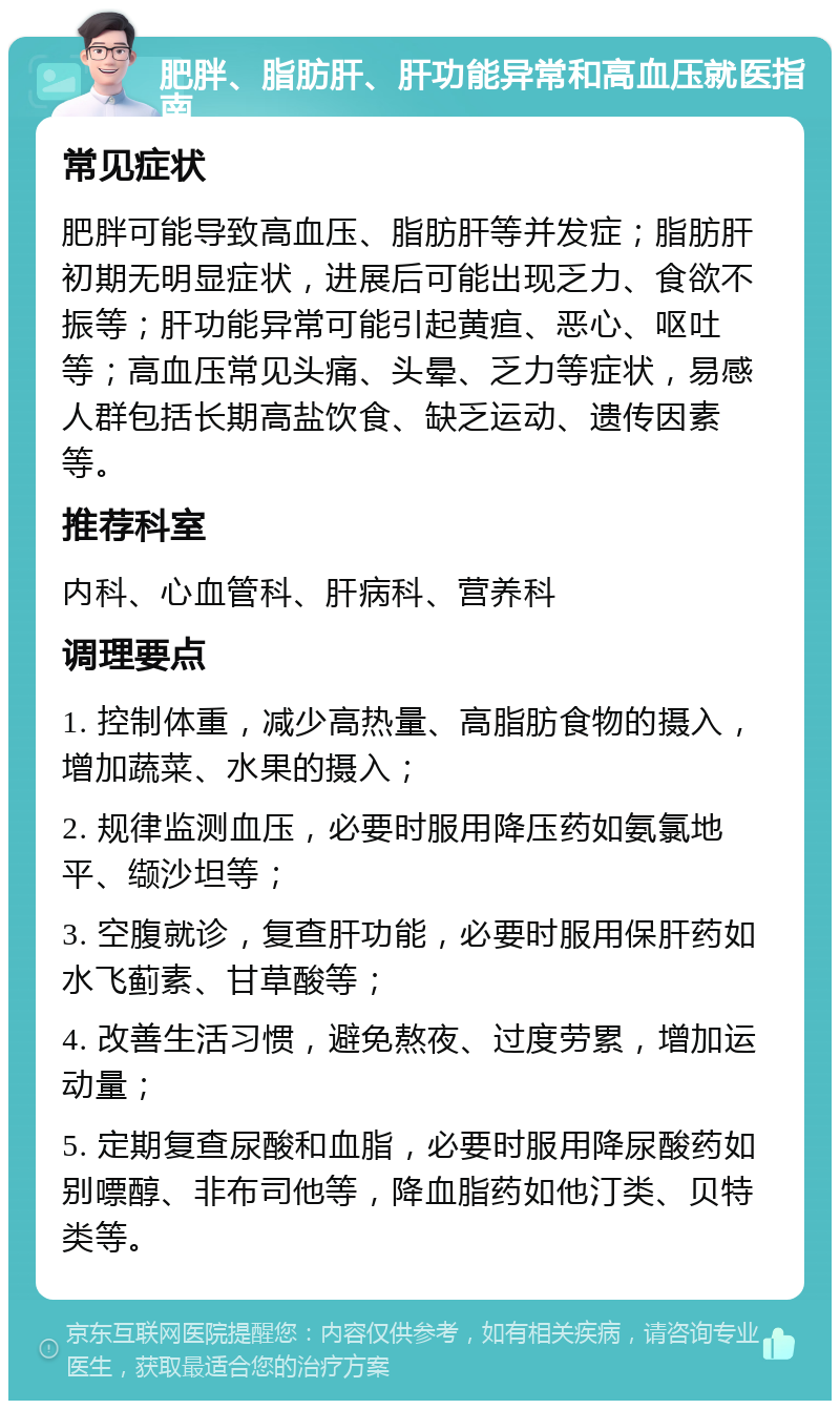 肥胖、脂肪肝、肝功能异常和高血压就医指南 常见症状 肥胖可能导致高血压、脂肪肝等并发症；脂肪肝初期无明显症状，进展后可能出现乏力、食欲不振等；肝功能异常可能引起黄疸、恶心、呕吐等；高血压常见头痛、头晕、乏力等症状，易感人群包括长期高盐饮食、缺乏运动、遗传因素等。 推荐科室 内科、心血管科、肝病科、营养科 调理要点 1. 控制体重，减少高热量、高脂肪食物的摄入，增加蔬菜、水果的摄入； 2. 规律监测血压，必要时服用降压药如氨氯地平、缬沙坦等； 3. 空腹就诊，复查肝功能，必要时服用保肝药如水飞蓟素、甘草酸等； 4. 改善生活习惯，避免熬夜、过度劳累，增加运动量； 5. 定期复查尿酸和血脂，必要时服用降尿酸药如别嘌醇、非布司他等，降血脂药如他汀类、贝特类等。