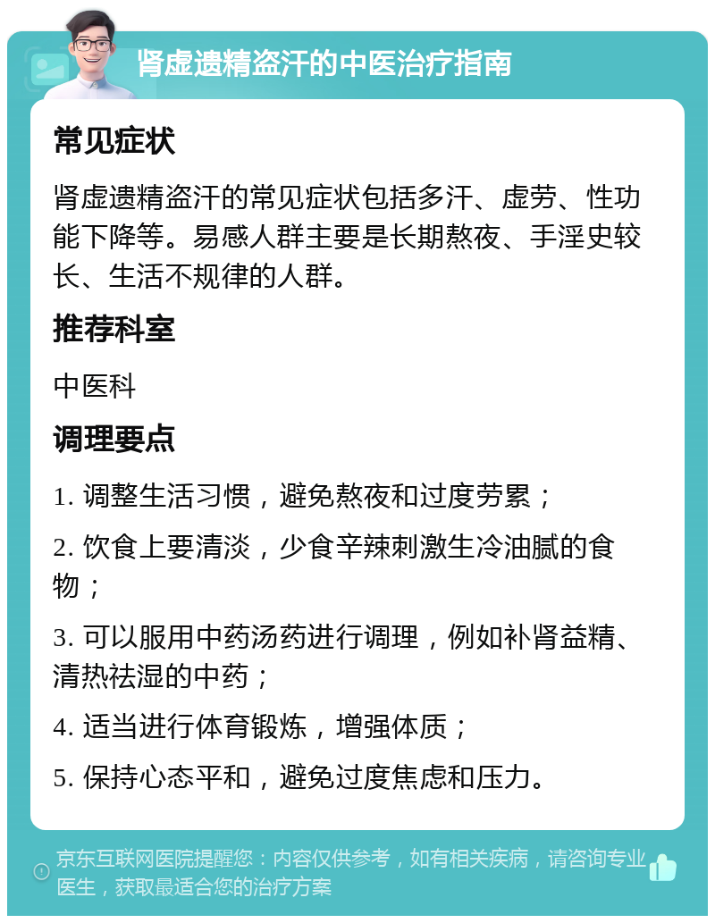 肾虚遗精盗汗的中医治疗指南 常见症状 肾虚遗精盗汗的常见症状包括多汗、虚劳、性功能下降等。易感人群主要是长期熬夜、手淫史较长、生活不规律的人群。 推荐科室 中医科 调理要点 1. 调整生活习惯，避免熬夜和过度劳累； 2. 饮食上要清淡，少食辛辣刺激生冷油腻的食物； 3. 可以服用中药汤药进行调理，例如补肾益精、清热祛湿的中药； 4. 适当进行体育锻炼，增强体质； 5. 保持心态平和，避免过度焦虑和压力。