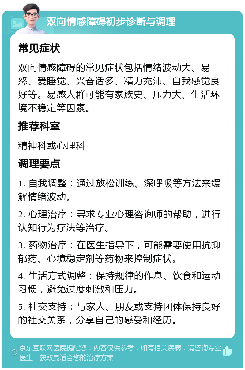 双向情感障碍初步诊断与调理 常见症状 双向情感障碍的常见症状包括情绪波动大、易怒、爱睡觉、兴奋话多、精力充沛、自我感觉良好等。易感人群可能有家族史、压力大、生活环境不稳定等因素。 推荐科室 精神科或心理科 调理要点 1. 自我调整：通过放松训练、深呼吸等方法来缓解情绪波动。 2. 心理治疗：寻求专业心理咨询师的帮助，进行认知行为疗法等治疗。 3. 药物治疗：在医生指导下，可能需要使用抗抑郁药、心境稳定剂等药物来控制症状。 4. 生活方式调整：保持规律的作息、饮食和运动习惯，避免过度刺激和压力。 5. 社交支持：与家人、朋友或支持团体保持良好的社交关系，分享自己的感受和经历。