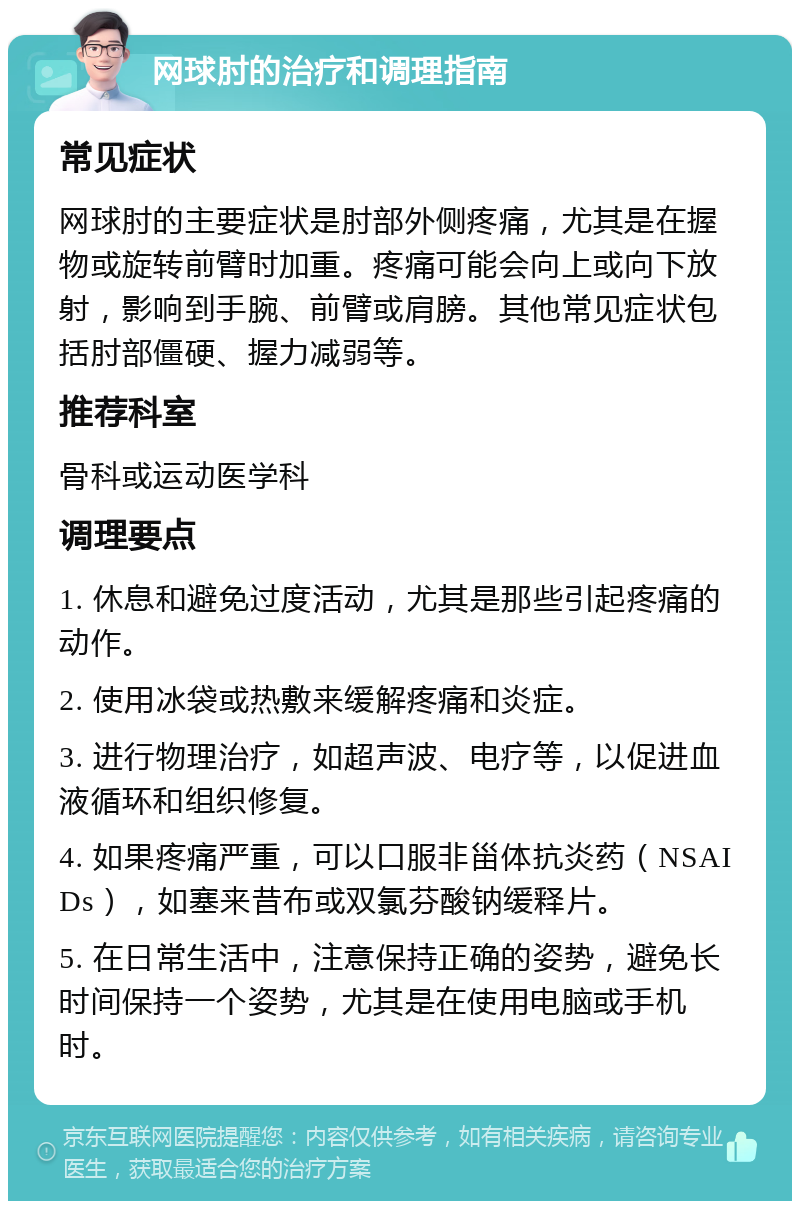 网球肘的治疗和调理指南 常见症状 网球肘的主要症状是肘部外侧疼痛，尤其是在握物或旋转前臂时加重。疼痛可能会向上或向下放射，影响到手腕、前臂或肩膀。其他常见症状包括肘部僵硬、握力减弱等。 推荐科室 骨科或运动医学科 调理要点 1. 休息和避免过度活动，尤其是那些引起疼痛的动作。 2. 使用冰袋或热敷来缓解疼痛和炎症。 3. 进行物理治疗，如超声波、电疗等，以促进血液循环和组织修复。 4. 如果疼痛严重，可以口服非甾体抗炎药（NSAIDs），如塞来昔布或双氯芬酸钠缓释片。 5. 在日常生活中，注意保持正确的姿势，避免长时间保持一个姿势，尤其是在使用电脑或手机时。