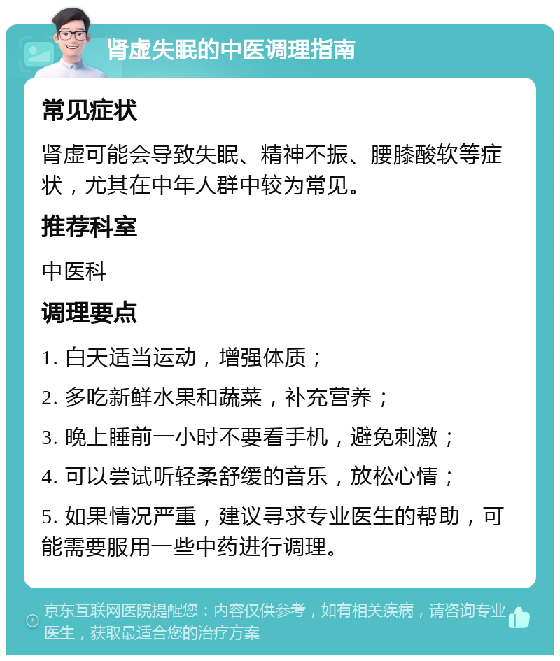 肾虚失眠的中医调理指南 常见症状 肾虚可能会导致失眠、精神不振、腰膝酸软等症状，尤其在中年人群中较为常见。 推荐科室 中医科 调理要点 1. 白天适当运动，增强体质； 2. 多吃新鲜水果和蔬菜，补充营养； 3. 晚上睡前一小时不要看手机，避免刺激； 4. 可以尝试听轻柔舒缓的音乐，放松心情； 5. 如果情况严重，建议寻求专业医生的帮助，可能需要服用一些中药进行调理。