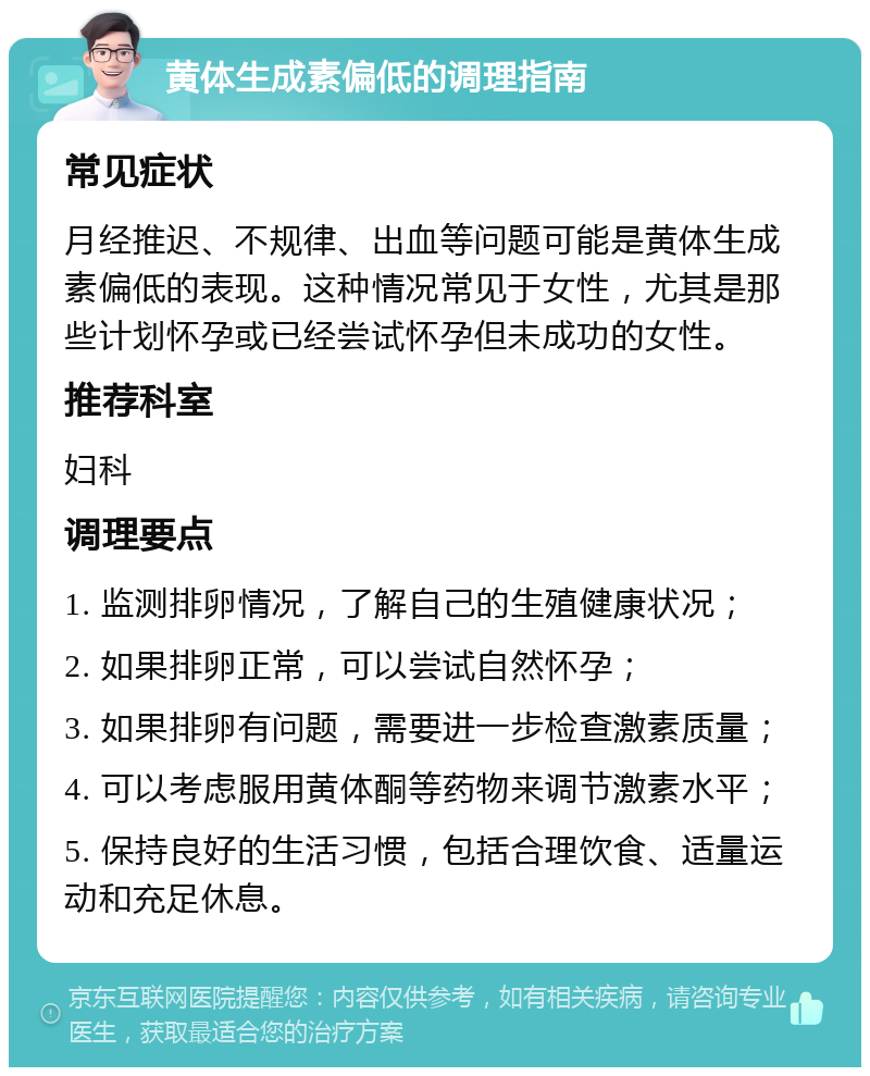 黄体生成素偏低的调理指南 常见症状 月经推迟、不规律、出血等问题可能是黄体生成素偏低的表现。这种情况常见于女性，尤其是那些计划怀孕或已经尝试怀孕但未成功的女性。 推荐科室 妇科 调理要点 1. 监测排卵情况，了解自己的生殖健康状况； 2. 如果排卵正常，可以尝试自然怀孕； 3. 如果排卵有问题，需要进一步检查激素质量； 4. 可以考虑服用黄体酮等药物来调节激素水平； 5. 保持良好的生活习惯，包括合理饮食、适量运动和充足休息。