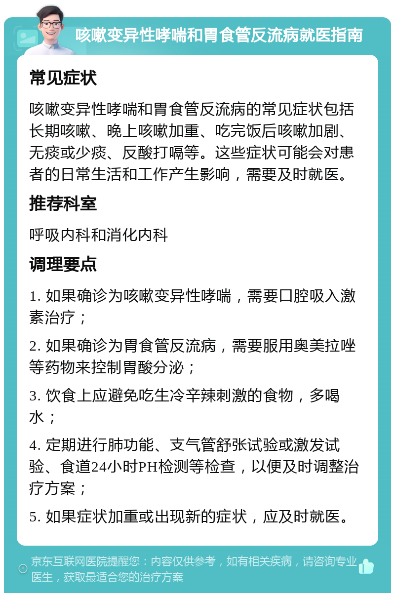 咳嗽变异性哮喘和胃食管反流病就医指南 常见症状 咳嗽变异性哮喘和胃食管反流病的常见症状包括长期咳嗽、晚上咳嗽加重、吃完饭后咳嗽加剧、无痰或少痰、反酸打嗝等。这些症状可能会对患者的日常生活和工作产生影响，需要及时就医。 推荐科室 呼吸内科和消化内科 调理要点 1. 如果确诊为咳嗽变异性哮喘，需要口腔吸入激素治疗； 2. 如果确诊为胃食管反流病，需要服用奥美拉唑等药物来控制胃酸分泌； 3. 饮食上应避免吃生冷辛辣刺激的食物，多喝水； 4. 定期进行肺功能、支气管舒张试验或激发试验、食道24小时PH检测等检查，以便及时调整治疗方案； 5. 如果症状加重或出现新的症状，应及时就医。