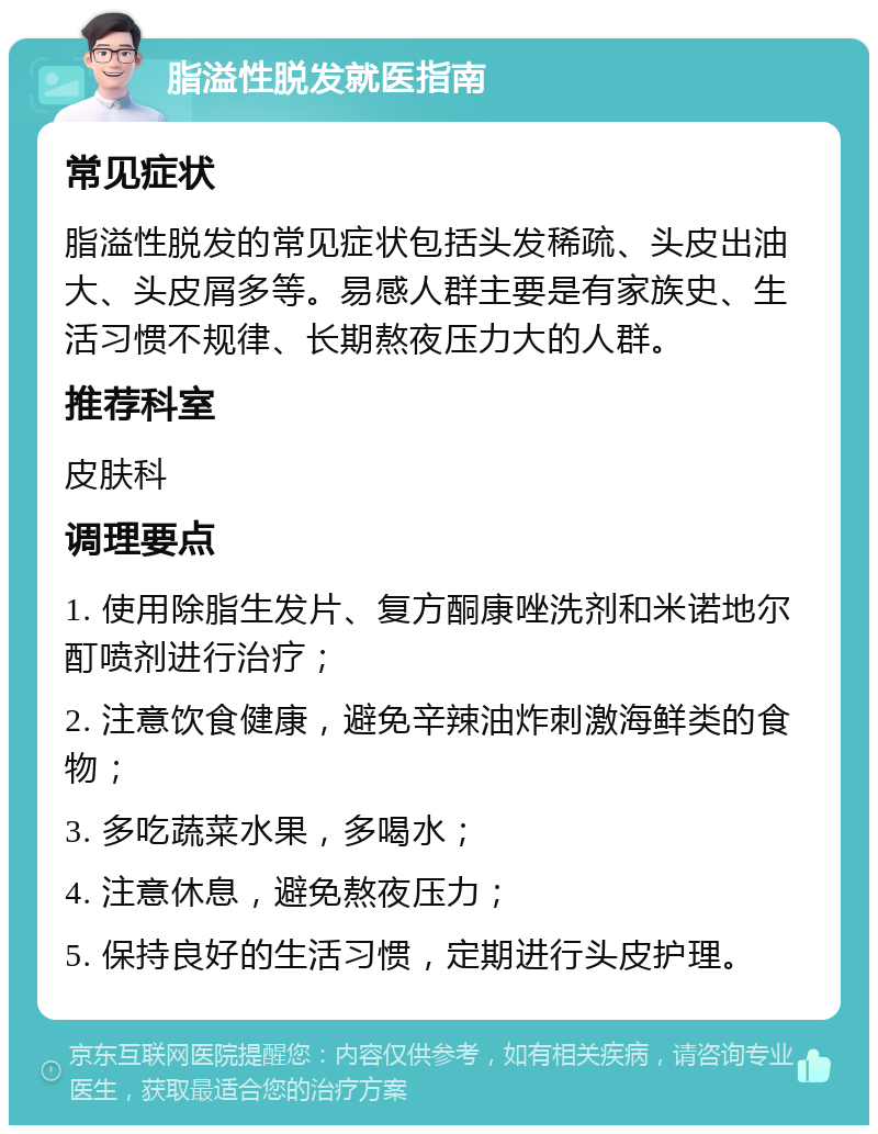 脂溢性脱发就医指南 常见症状 脂溢性脱发的常见症状包括头发稀疏、头皮出油大、头皮屑多等。易感人群主要是有家族史、生活习惯不规律、长期熬夜压力大的人群。 推荐科室 皮肤科 调理要点 1. 使用除脂生发片、复方酮康唑洗剂和米诺地尔酊喷剂进行治疗； 2. 注意饮食健康，避免辛辣油炸刺激海鲜类的食物； 3. 多吃蔬菜水果，多喝水； 4. 注意休息，避免熬夜压力； 5. 保持良好的生活习惯，定期进行头皮护理。