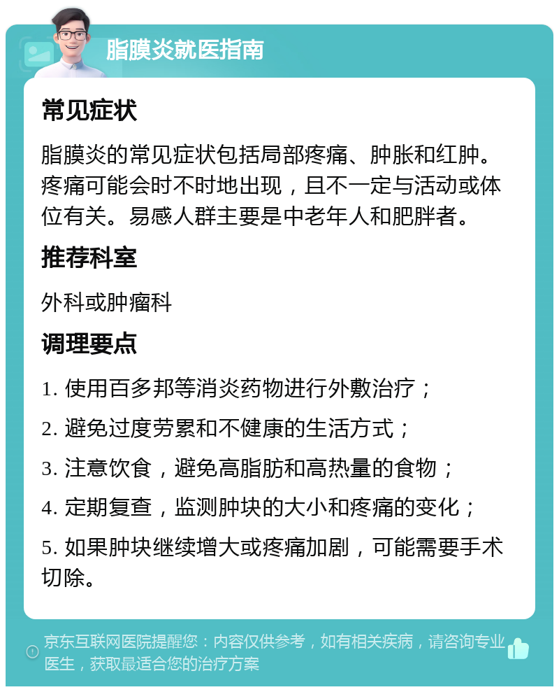 脂膜炎就医指南 常见症状 脂膜炎的常见症状包括局部疼痛、肿胀和红肿。疼痛可能会时不时地出现，且不一定与活动或体位有关。易感人群主要是中老年人和肥胖者。 推荐科室 外科或肿瘤科 调理要点 1. 使用百多邦等消炎药物进行外敷治疗； 2. 避免过度劳累和不健康的生活方式； 3. 注意饮食，避免高脂肪和高热量的食物； 4. 定期复查，监测肿块的大小和疼痛的变化； 5. 如果肿块继续增大或疼痛加剧，可能需要手术切除。