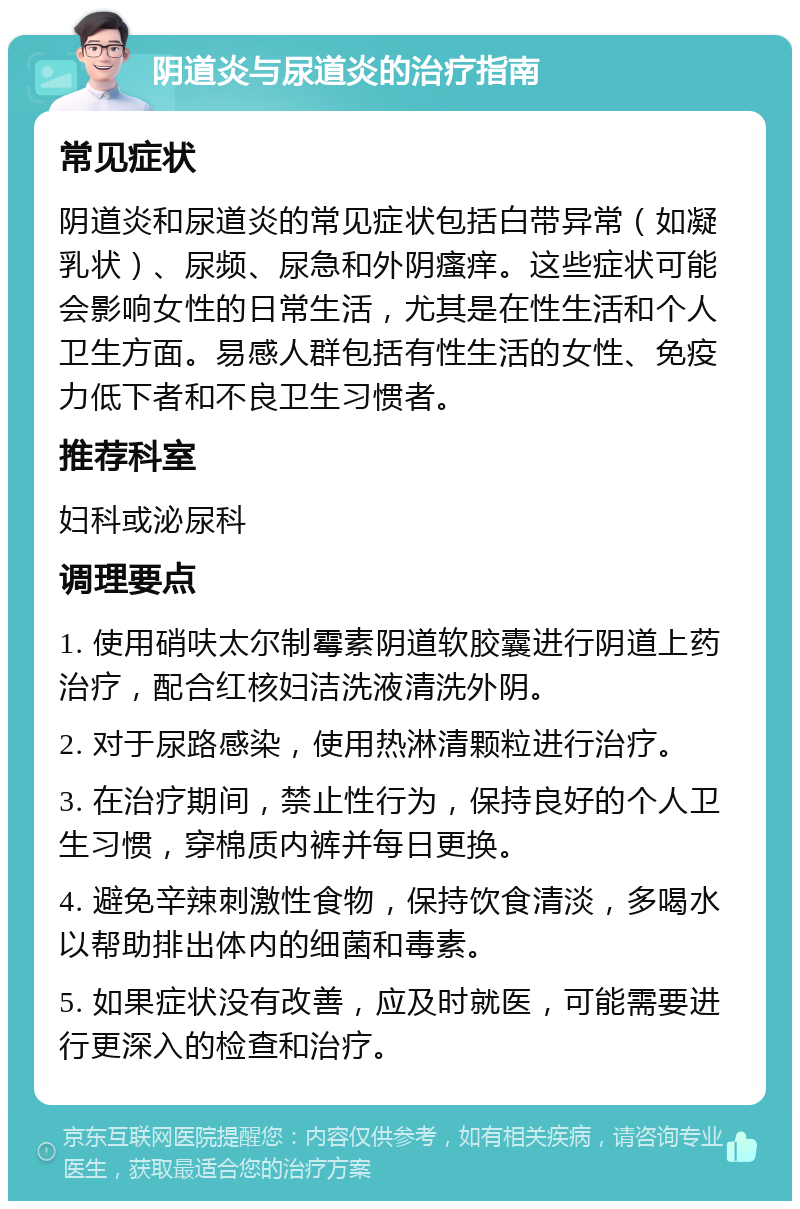 阴道炎与尿道炎的治疗指南 常见症状 阴道炎和尿道炎的常见症状包括白带异常（如凝乳状）、尿频、尿急和外阴瘙痒。这些症状可能会影响女性的日常生活，尤其是在性生活和个人卫生方面。易感人群包括有性生活的女性、免疫力低下者和不良卫生习惯者。 推荐科室 妇科或泌尿科 调理要点 1. 使用硝呋太尔制霉素阴道软胶囊进行阴道上药治疗，配合红核妇洁洗液清洗外阴。 2. 对于尿路感染，使用热淋清颗粒进行治疗。 3. 在治疗期间，禁止性行为，保持良好的个人卫生习惯，穿棉质内裤并每日更换。 4. 避免辛辣刺激性食物，保持饮食清淡，多喝水以帮助排出体内的细菌和毒素。 5. 如果症状没有改善，应及时就医，可能需要进行更深入的检查和治疗。