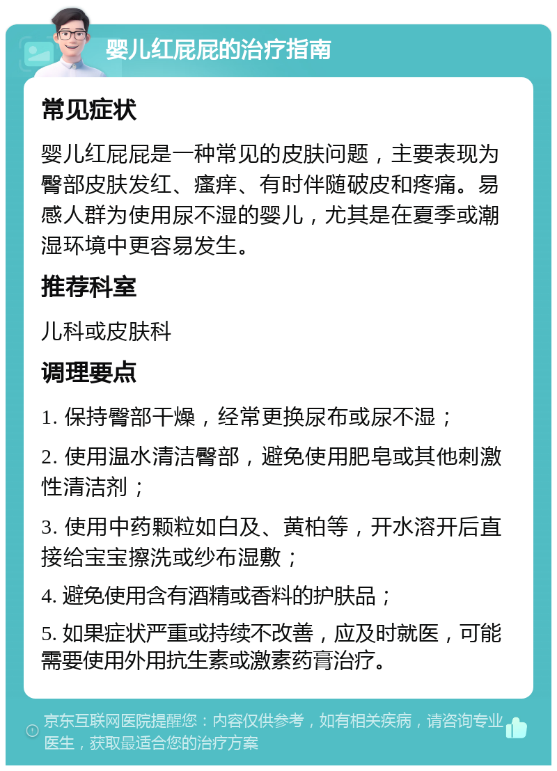 婴儿红屁屁的治疗指南 常见症状 婴儿红屁屁是一种常见的皮肤问题，主要表现为臀部皮肤发红、瘙痒、有时伴随破皮和疼痛。易感人群为使用尿不湿的婴儿，尤其是在夏季或潮湿环境中更容易发生。 推荐科室 儿科或皮肤科 调理要点 1. 保持臀部干燥，经常更换尿布或尿不湿； 2. 使用温水清洁臀部，避免使用肥皂或其他刺激性清洁剂； 3. 使用中药颗粒如白及、黄柏等，开水溶开后直接给宝宝擦洗或纱布湿敷； 4. 避免使用含有酒精或香料的护肤品； 5. 如果症状严重或持续不改善，应及时就医，可能需要使用外用抗生素或激素药膏治疗。