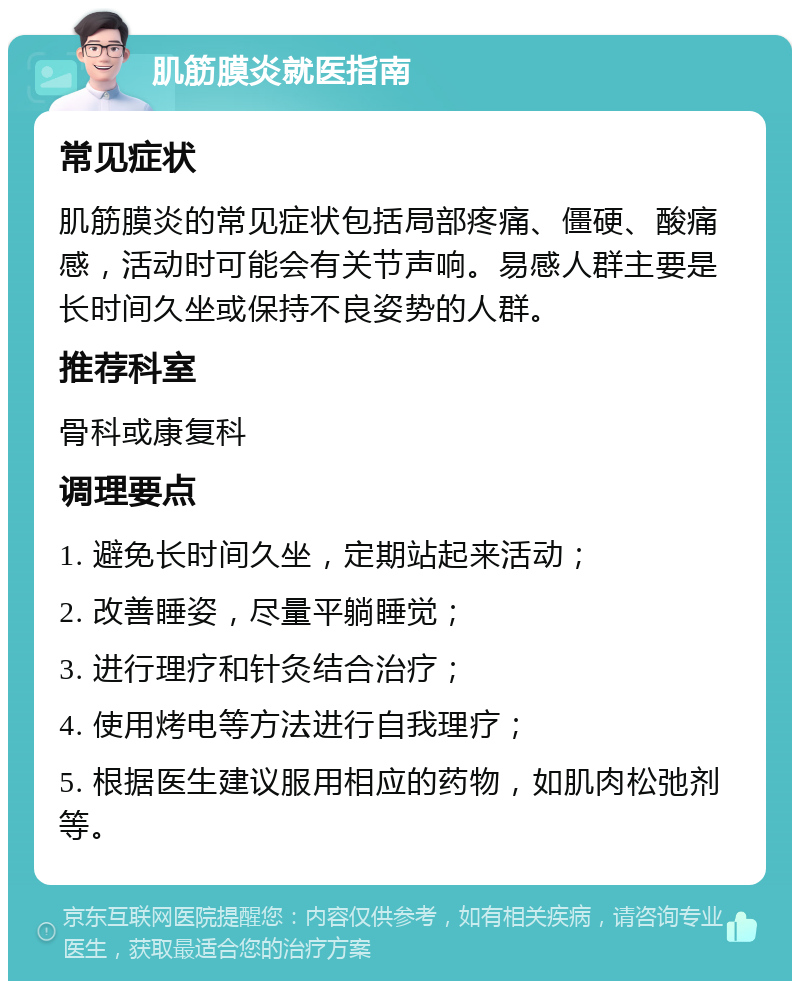 肌筋膜炎就医指南 常见症状 肌筋膜炎的常见症状包括局部疼痛、僵硬、酸痛感，活动时可能会有关节声响。易感人群主要是长时间久坐或保持不良姿势的人群。 推荐科室 骨科或康复科 调理要点 1. 避免长时间久坐，定期站起来活动； 2. 改善睡姿，尽量平躺睡觉； 3. 进行理疗和针灸结合治疗； 4. 使用烤电等方法进行自我理疗； 5. 根据医生建议服用相应的药物，如肌肉松弛剂等。