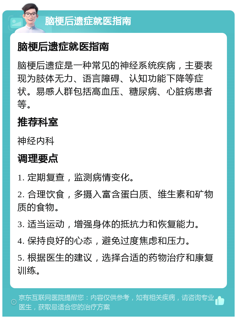 脑梗后遗症就医指南 脑梗后遗症就医指南 脑梗后遗症是一种常见的神经系统疾病，主要表现为肢体无力、语言障碍、认知功能下降等症状。易感人群包括高血压、糖尿病、心脏病患者等。 推荐科室 神经内科 调理要点 1. 定期复查，监测病情变化。 2. 合理饮食，多摄入富含蛋白质、维生素和矿物质的食物。 3. 适当运动，增强身体的抵抗力和恢复能力。 4. 保持良好的心态，避免过度焦虑和压力。 5. 根据医生的建议，选择合适的药物治疗和康复训练。