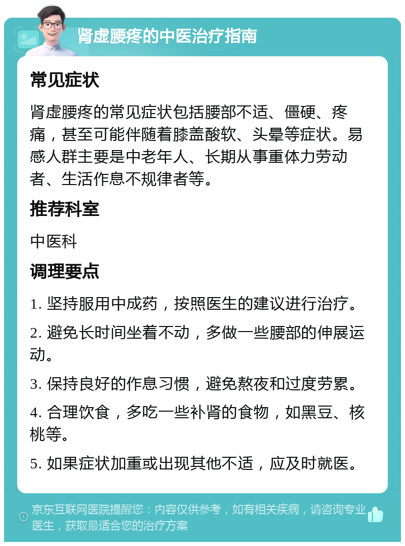 肾虚腰疼的中医治疗指南 常见症状 肾虚腰疼的常见症状包括腰部不适、僵硬、疼痛，甚至可能伴随着膝盖酸软、头晕等症状。易感人群主要是中老年人、长期从事重体力劳动者、生活作息不规律者等。 推荐科室 中医科 调理要点 1. 坚持服用中成药，按照医生的建议进行治疗。 2. 避免长时间坐着不动，多做一些腰部的伸展运动。 3. 保持良好的作息习惯，避免熬夜和过度劳累。 4. 合理饮食，多吃一些补肾的食物，如黑豆、核桃等。 5. 如果症状加重或出现其他不适，应及时就医。