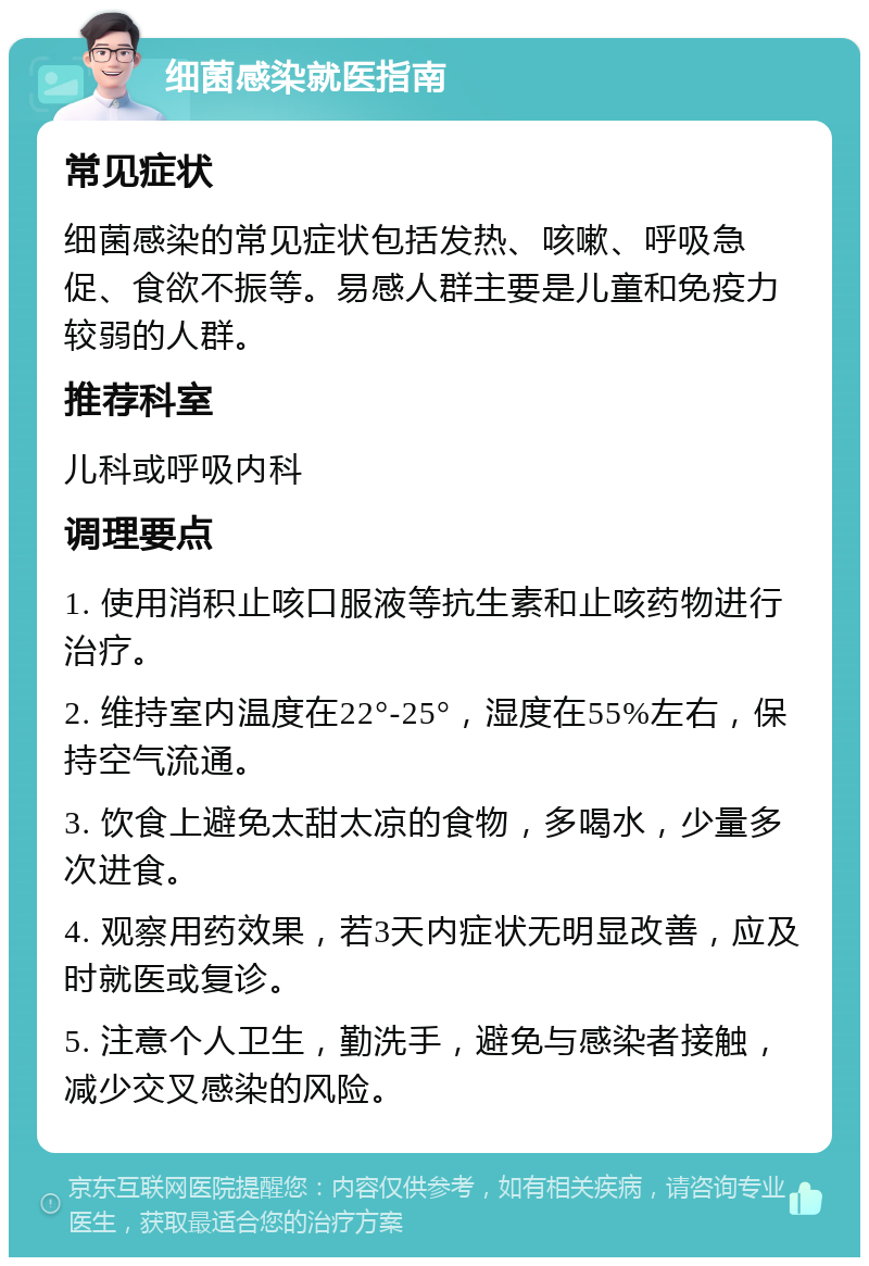 细菌感染就医指南 常见症状 细菌感染的常见症状包括发热、咳嗽、呼吸急促、食欲不振等。易感人群主要是儿童和免疫力较弱的人群。 推荐科室 儿科或呼吸内科 调理要点 1. 使用消积止咳口服液等抗生素和止咳药物进行治疗。 2. 维持室内温度在22°-25°，湿度在55%左右，保持空气流通。 3. 饮食上避免太甜太凉的食物，多喝水，少量多次进食。 4. 观察用药效果，若3天内症状无明显改善，应及时就医或复诊。 5. 注意个人卫生，勤洗手，避免与感染者接触，减少交叉感染的风险。