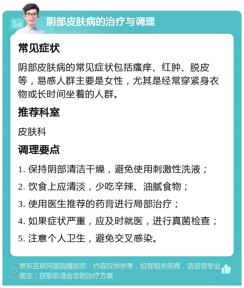 阴部皮肤病的治疗与调理 常见症状 阴部皮肤病的常见症状包括瘙痒、红肿、脱皮等，易感人群主要是女性，尤其是经常穿紧身衣物或长时间坐着的人群。 推荐科室 皮肤科 调理要点 1. 保持阴部清洁干燥，避免使用刺激性洗液； 2. 饮食上应清淡，少吃辛辣、油腻食物； 3. 使用医生推荐的药膏进行局部治疗； 4. 如果症状严重，应及时就医，进行真菌检查； 5. 注意个人卫生，避免交叉感染。