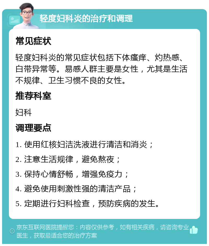 轻度妇科炎的治疗和调理 常见症状 轻度妇科炎的常见症状包括下体瘙痒、灼热感、白带异常等。易感人群主要是女性，尤其是生活不规律、卫生习惯不良的女性。 推荐科室 妇科 调理要点 1. 使用红核妇洁洗液进行清洁和消炎； 2. 注意生活规律，避免熬夜； 3. 保持心情舒畅，增强免疫力； 4. 避免使用刺激性强的清洁产品； 5. 定期进行妇科检查，预防疾病的发生。