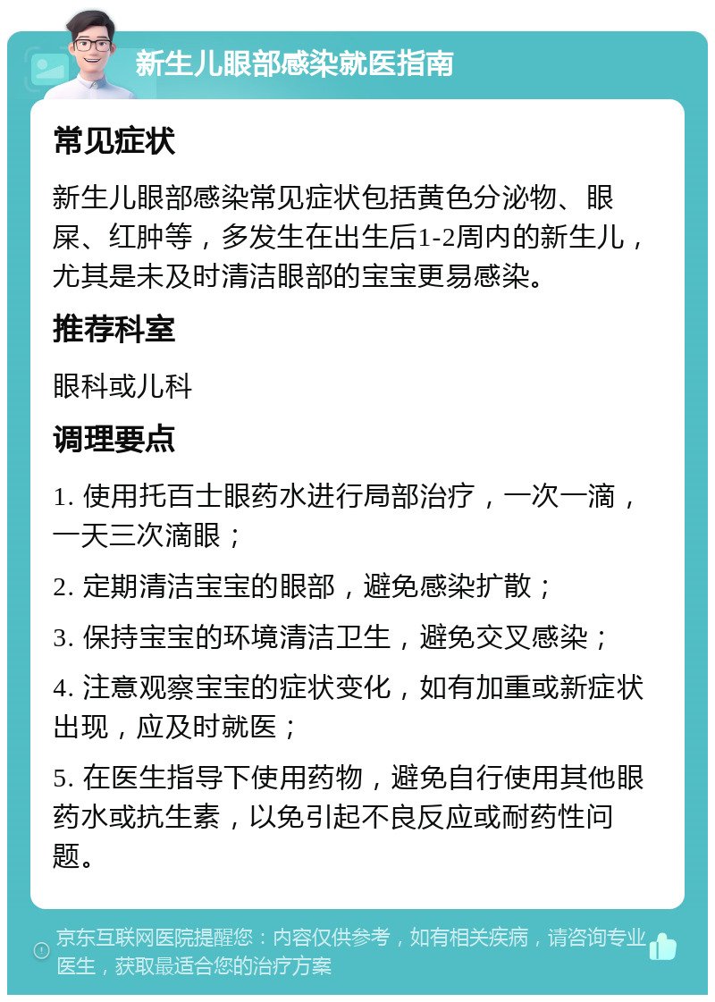 新生儿眼部感染就医指南 常见症状 新生儿眼部感染常见症状包括黄色分泌物、眼屎、红肿等，多发生在出生后1-2周内的新生儿，尤其是未及时清洁眼部的宝宝更易感染。 推荐科室 眼科或儿科 调理要点 1. 使用托百士眼药水进行局部治疗，一次一滴，一天三次滴眼； 2. 定期清洁宝宝的眼部，避免感染扩散； 3. 保持宝宝的环境清洁卫生，避免交叉感染； 4. 注意观察宝宝的症状变化，如有加重或新症状出现，应及时就医； 5. 在医生指导下使用药物，避免自行使用其他眼药水或抗生素，以免引起不良反应或耐药性问题。