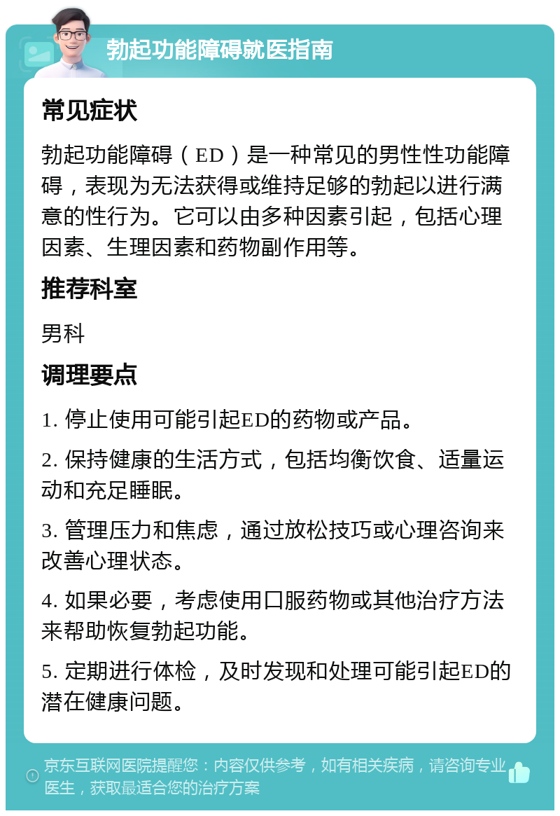 勃起功能障碍就医指南 常见症状 勃起功能障碍（ED）是一种常见的男性性功能障碍，表现为无法获得或维持足够的勃起以进行满意的性行为。它可以由多种因素引起，包括心理因素、生理因素和药物副作用等。 推荐科室 男科 调理要点 1. 停止使用可能引起ED的药物或产品。 2. 保持健康的生活方式，包括均衡饮食、适量运动和充足睡眠。 3. 管理压力和焦虑，通过放松技巧或心理咨询来改善心理状态。 4. 如果必要，考虑使用口服药物或其他治疗方法来帮助恢复勃起功能。 5. 定期进行体检，及时发现和处理可能引起ED的潜在健康问题。