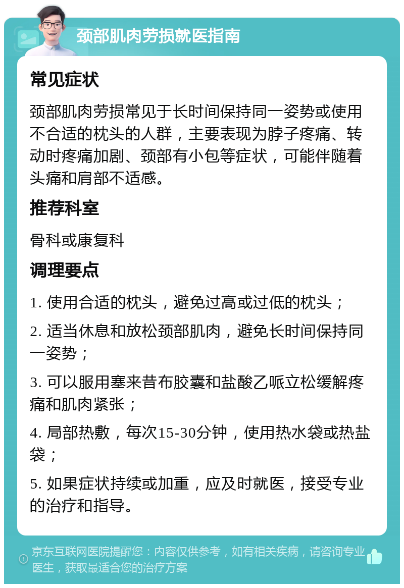 颈部肌肉劳损就医指南 常见症状 颈部肌肉劳损常见于长时间保持同一姿势或使用不合适的枕头的人群，主要表现为脖子疼痛、转动时疼痛加剧、颈部有小包等症状，可能伴随着头痛和肩部不适感。 推荐科室 骨科或康复科 调理要点 1. 使用合适的枕头，避免过高或过低的枕头； 2. 适当休息和放松颈部肌肉，避免长时间保持同一姿势； 3. 可以服用塞来昔布胶囊和盐酸乙哌立松缓解疼痛和肌肉紧张； 4. 局部热敷，每次15-30分钟，使用热水袋或热盐袋； 5. 如果症状持续或加重，应及时就医，接受专业的治疗和指导。