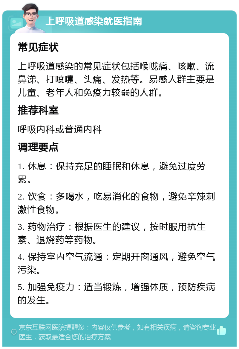 上呼吸道感染就医指南 常见症状 上呼吸道感染的常见症状包括喉咙痛、咳嗽、流鼻涕、打喷嚏、头痛、发热等。易感人群主要是儿童、老年人和免疫力较弱的人群。 推荐科室 呼吸内科或普通内科 调理要点 1. 休息：保持充足的睡眠和休息，避免过度劳累。 2. 饮食：多喝水，吃易消化的食物，避免辛辣刺激性食物。 3. 药物治疗：根据医生的建议，按时服用抗生素、退烧药等药物。 4. 保持室内空气流通：定期开窗通风，避免空气污染。 5. 加强免疫力：适当锻炼，增强体质，预防疾病的发生。