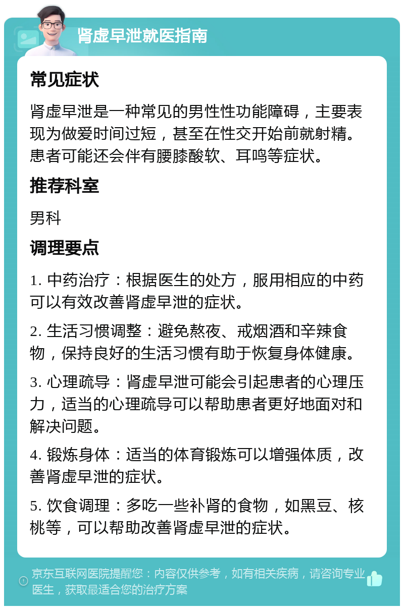 肾虚早泄就医指南 常见症状 肾虚早泄是一种常见的男性性功能障碍，主要表现为做爱时间过短，甚至在性交开始前就射精。患者可能还会伴有腰膝酸软、耳鸣等症状。 推荐科室 男科 调理要点 1. 中药治疗：根据医生的处方，服用相应的中药可以有效改善肾虚早泄的症状。 2. 生活习惯调整：避免熬夜、戒烟酒和辛辣食物，保持良好的生活习惯有助于恢复身体健康。 3. 心理疏导：肾虚早泄可能会引起患者的心理压力，适当的心理疏导可以帮助患者更好地面对和解决问题。 4. 锻炼身体：适当的体育锻炼可以增强体质，改善肾虚早泄的症状。 5. 饮食调理：多吃一些补肾的食物，如黑豆、核桃等，可以帮助改善肾虚早泄的症状。