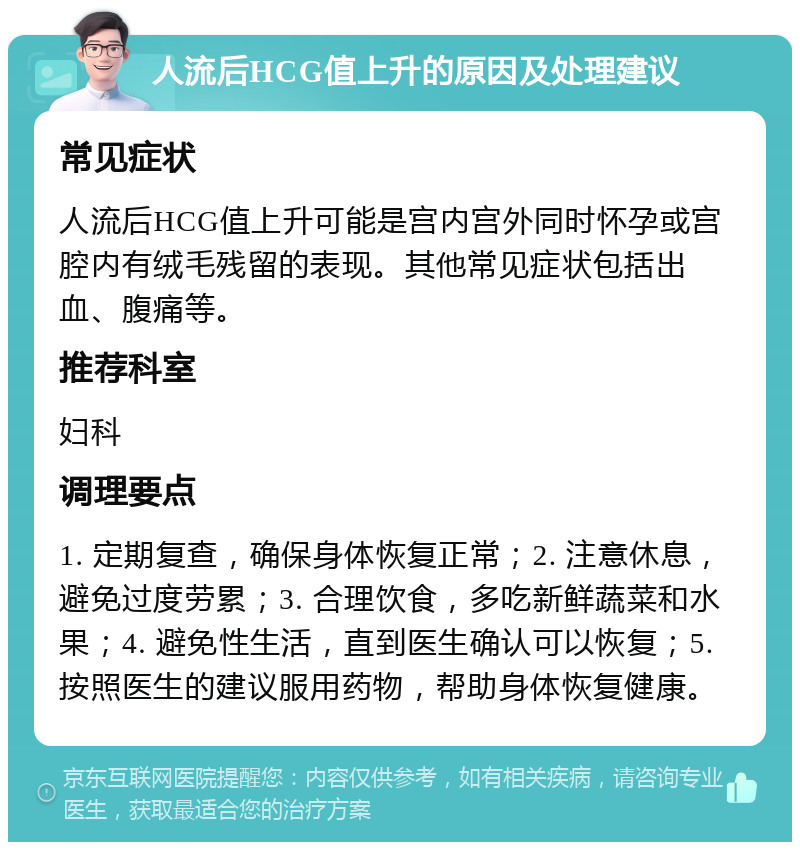 人流后HCG值上升的原因及处理建议 常见症状 人流后HCG值上升可能是宫内宫外同时怀孕或宫腔内有绒毛残留的表现。其他常见症状包括出血、腹痛等。 推荐科室 妇科 调理要点 1. 定期复查，确保身体恢复正常；2. 注意休息，避免过度劳累；3. 合理饮食，多吃新鲜蔬菜和水果；4. 避免性生活，直到医生确认可以恢复；5. 按照医生的建议服用药物，帮助身体恢复健康。