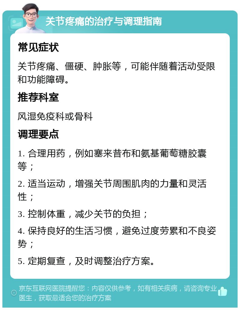 关节疼痛的治疗与调理指南 常见症状 关节疼痛、僵硬、肿胀等，可能伴随着活动受限和功能障碍。 推荐科室 风湿免疫科或骨科 调理要点 1. 合理用药，例如塞来昔布和氨基葡萄糖胶囊等； 2. 适当运动，增强关节周围肌肉的力量和灵活性； 3. 控制体重，减少关节的负担； 4. 保持良好的生活习惯，避免过度劳累和不良姿势； 5. 定期复查，及时调整治疗方案。