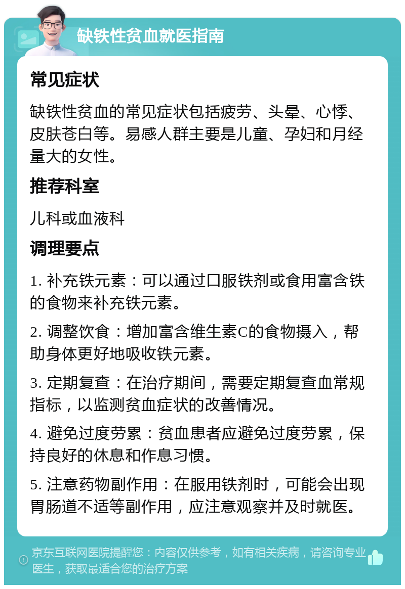 缺铁性贫血就医指南 常见症状 缺铁性贫血的常见症状包括疲劳、头晕、心悸、皮肤苍白等。易感人群主要是儿童、孕妇和月经量大的女性。 推荐科室 儿科或血液科 调理要点 1. 补充铁元素：可以通过口服铁剂或食用富含铁的食物来补充铁元素。 2. 调整饮食：增加富含维生素C的食物摄入，帮助身体更好地吸收铁元素。 3. 定期复查：在治疗期间，需要定期复查血常规指标，以监测贫血症状的改善情况。 4. 避免过度劳累：贫血患者应避免过度劳累，保持良好的休息和作息习惯。 5. 注意药物副作用：在服用铁剂时，可能会出现胃肠道不适等副作用，应注意观察并及时就医。