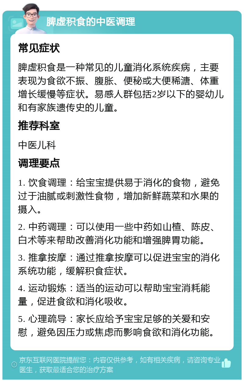 脾虚积食的中医调理 常见症状 脾虚积食是一种常见的儿童消化系统疾病，主要表现为食欲不振、腹胀、便秘或大便稀溏、体重增长缓慢等症状。易感人群包括2岁以下的婴幼儿和有家族遗传史的儿童。 推荐科室 中医儿科 调理要点 1. 饮食调理：给宝宝提供易于消化的食物，避免过于油腻或刺激性食物，增加新鲜蔬菜和水果的摄入。 2. 中药调理：可以使用一些中药如山楂、陈皮、白术等来帮助改善消化功能和增强脾胃功能。 3. 推拿按摩：通过推拿按摩可以促进宝宝的消化系统功能，缓解积食症状。 4. 运动锻炼：适当的运动可以帮助宝宝消耗能量，促进食欲和消化吸收。 5. 心理疏导：家长应给予宝宝足够的关爱和安慰，避免因压力或焦虑而影响食欲和消化功能。