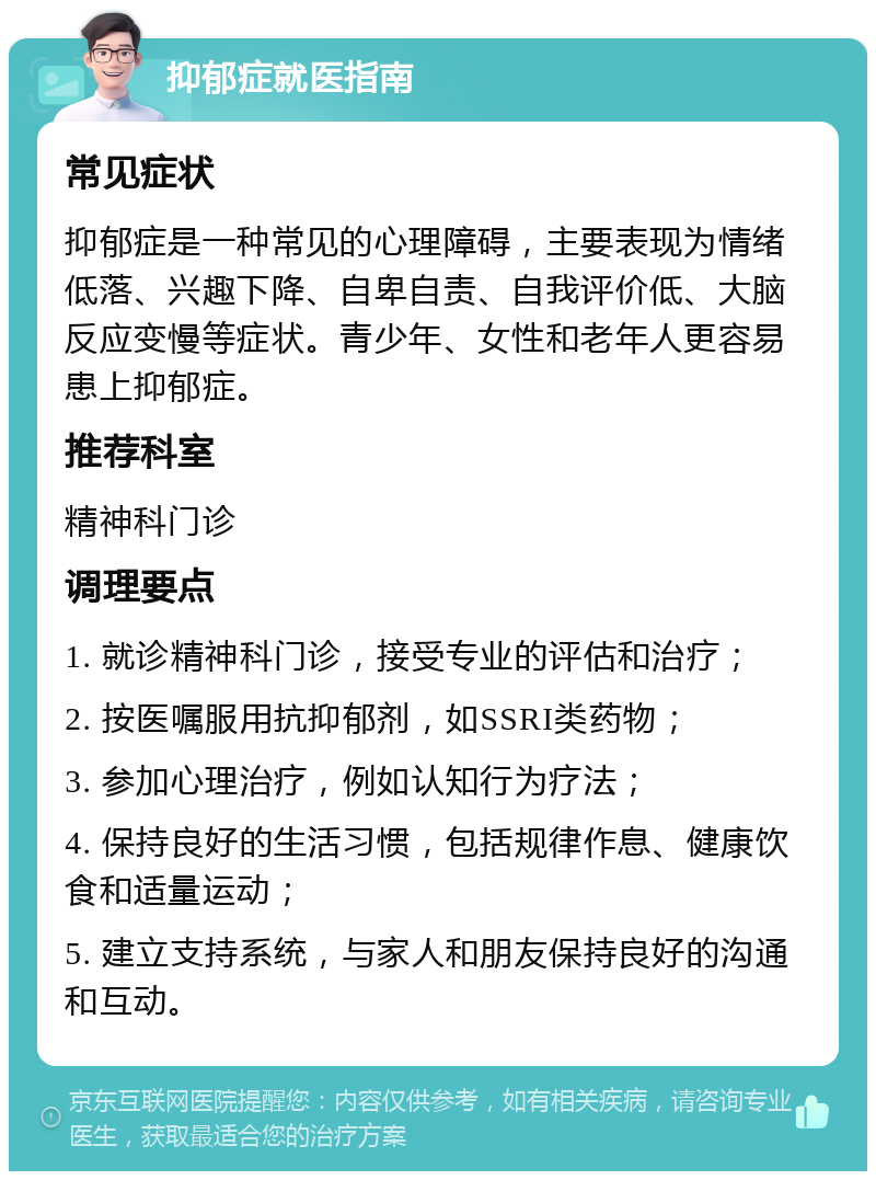 抑郁症就医指南 常见症状 抑郁症是一种常见的心理障碍，主要表现为情绪低落、兴趣下降、自卑自责、自我评价低、大脑反应变慢等症状。青少年、女性和老年人更容易患上抑郁症。 推荐科室 精神科门诊 调理要点 1. 就诊精神科门诊，接受专业的评估和治疗； 2. 按医嘱服用抗抑郁剂，如SSRI类药物； 3. 参加心理治疗，例如认知行为疗法； 4. 保持良好的生活习惯，包括规律作息、健康饮食和适量运动； 5. 建立支持系统，与家人和朋友保持良好的沟通和互动。