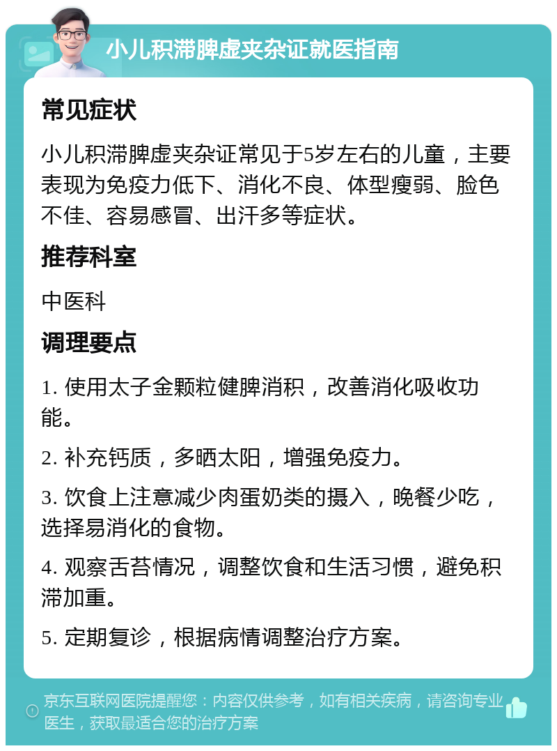 小儿积滞脾虚夹杂证就医指南 常见症状 小儿积滞脾虚夹杂证常见于5岁左右的儿童，主要表现为免疫力低下、消化不良、体型瘦弱、脸色不佳、容易感冒、出汗多等症状。 推荐科室 中医科 调理要点 1. 使用太子金颗粒健脾消积，改善消化吸收功能。 2. 补充钙质，多晒太阳，增强免疫力。 3. 饮食上注意减少肉蛋奶类的摄入，晚餐少吃，选择易消化的食物。 4. 观察舌苔情况，调整饮食和生活习惯，避免积滞加重。 5. 定期复诊，根据病情调整治疗方案。